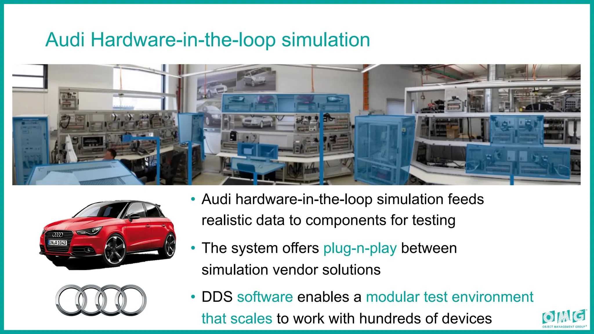Audi Hardware-in-the-loop simulation
• Audi hardware-in-the-loop simulation feeds
realistic data to components for testing
• The system offers plug-n-play between
simulation vendor solutions
• DDS software enables a modular test environment
that scales to work with hundreds of devices
 