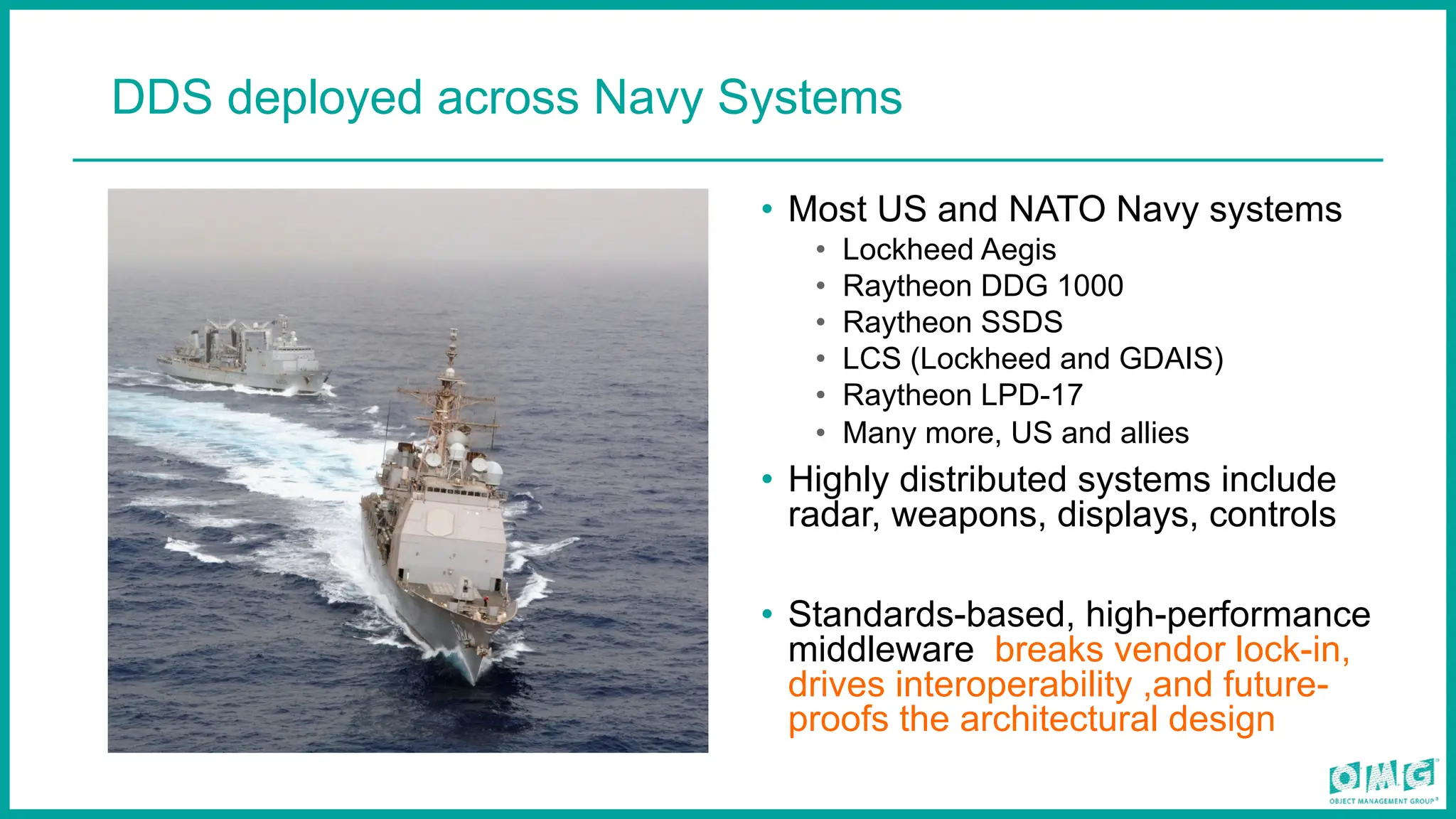 DDS deployed across Navy Systems
• Most US and NATO Navy systems
• Lockheed Aegis
• Raytheon DDG 1000
• Raytheon SSDS
• LCS (Lockheed and GDAIS)
• Raytheon LPD-17
• Many more, US and allies
• Highly distributed systems include
radar, weapons, displays, controls
• Standards-based, high-performance
middleware breaks vendor lock-in,
drives interoperability ,and future-
proofs the architectural design
 