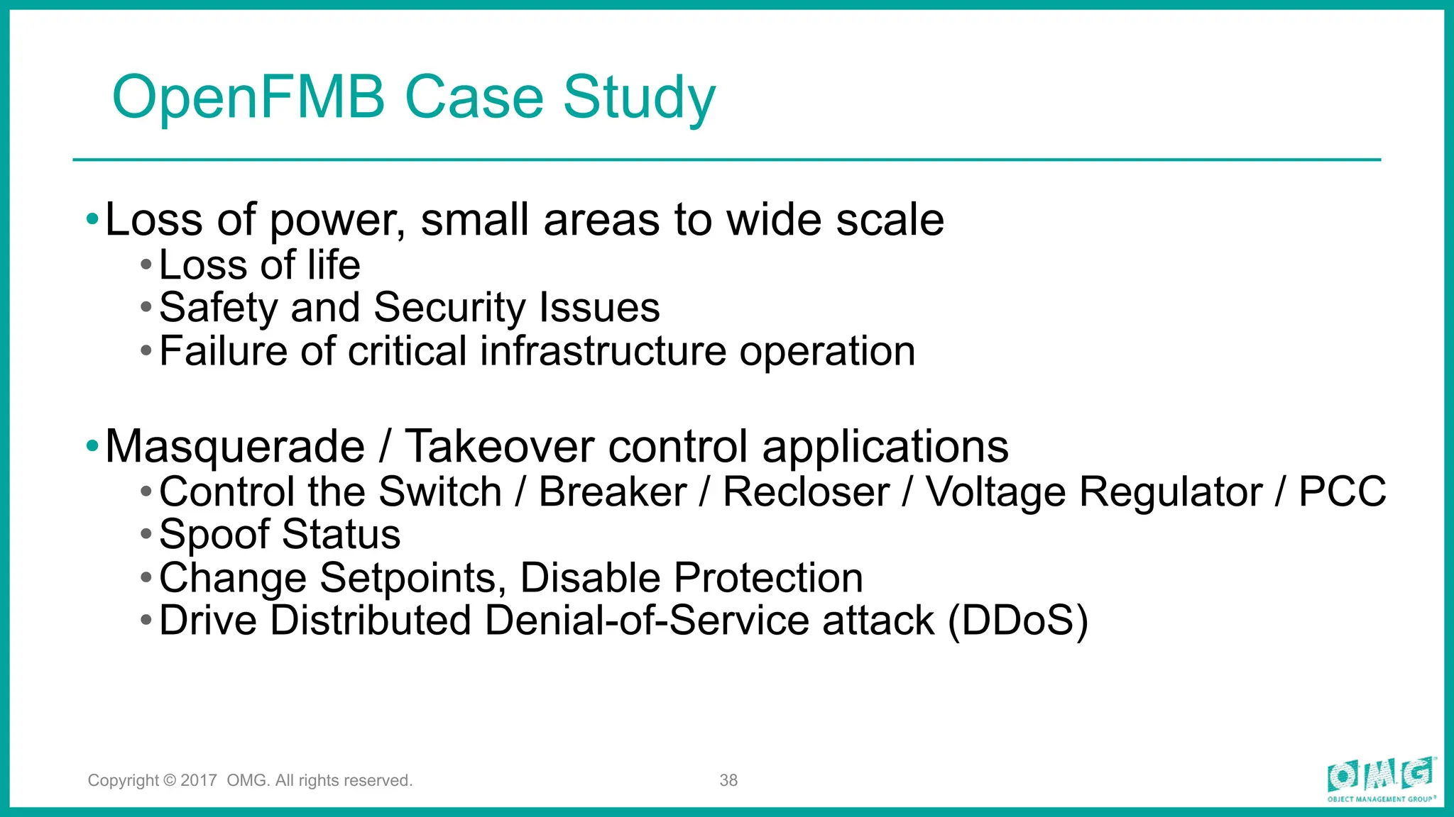 •Loss of power, small areas to wide scale
•Loss of life
•Safety and Security Issues
•Failure of critical infrastructure operation
•Masquerade / Takeover control applications
•Control the Switch / Breaker / Recloser / Voltage Regulator / PCC
•Spoof Status
•Change Setpoints, Disable Protection
•Drive Distributed Denial-of-Service attack (DDoS)
38
OpenFMB Case Study
Copyright © 2017 OMG. All rights reserved.
 