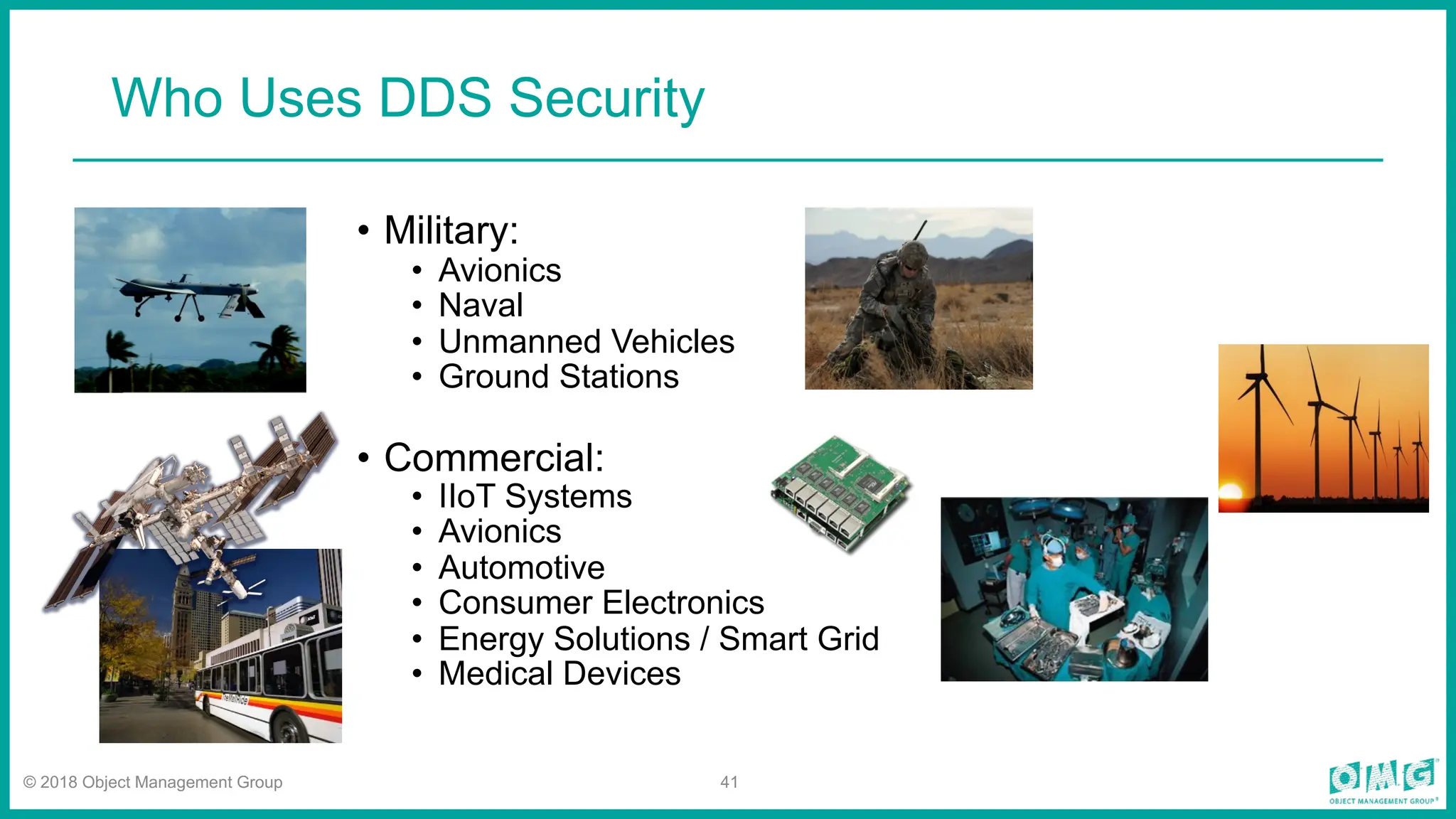 © 2018 Object Management Group 41
Who Uses DDS Security
• Military:
• Avionics
• Naval
• Unmanned Vehicles
• Ground Stations
• Commercial:
• IIoT Systems
• Avionics
• Automotive
• Consumer Electronics
• Energy Solutions / Smart Grid
• Medical Devices
 