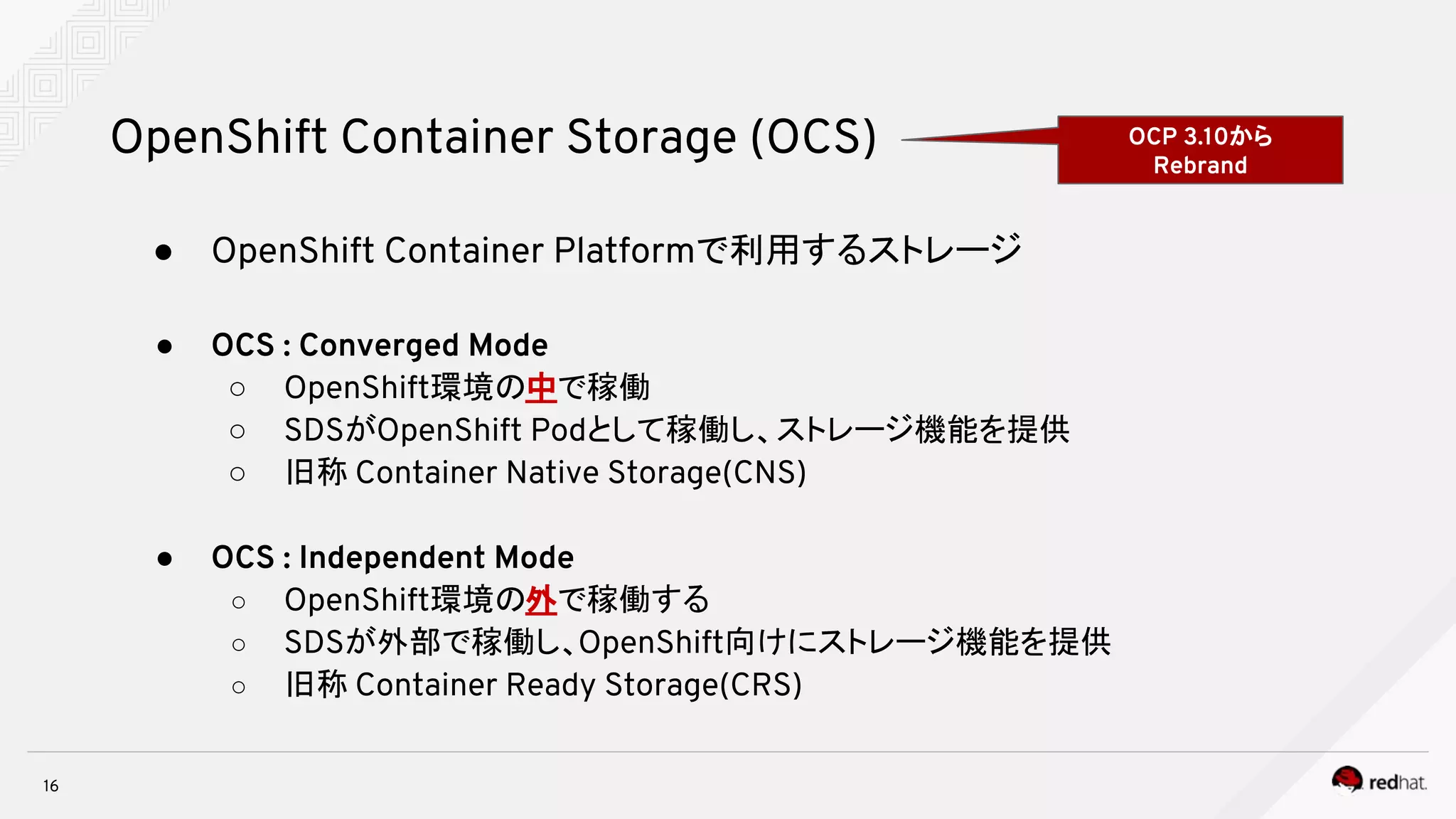 ● OpenShift Container Platformで利用するストレージ
● OCS : Converged Mode
○ OpenShift環境の中で稼働
○ SDSがOpenShift Podとして稼働し、ストレージ機能を提供
○ 旧称 Container Native Storage(CNS)
● OCS : Independent Mode
○ OpenShift環境の外で稼働する
○ SDSが外部で稼働し、OpenShift向けにストレージ機能を提供
○ 旧称 Container Ready Storage(CRS)
16
OpenShift Container Storage (OCS) OCP 3.10から
Rebrand
 