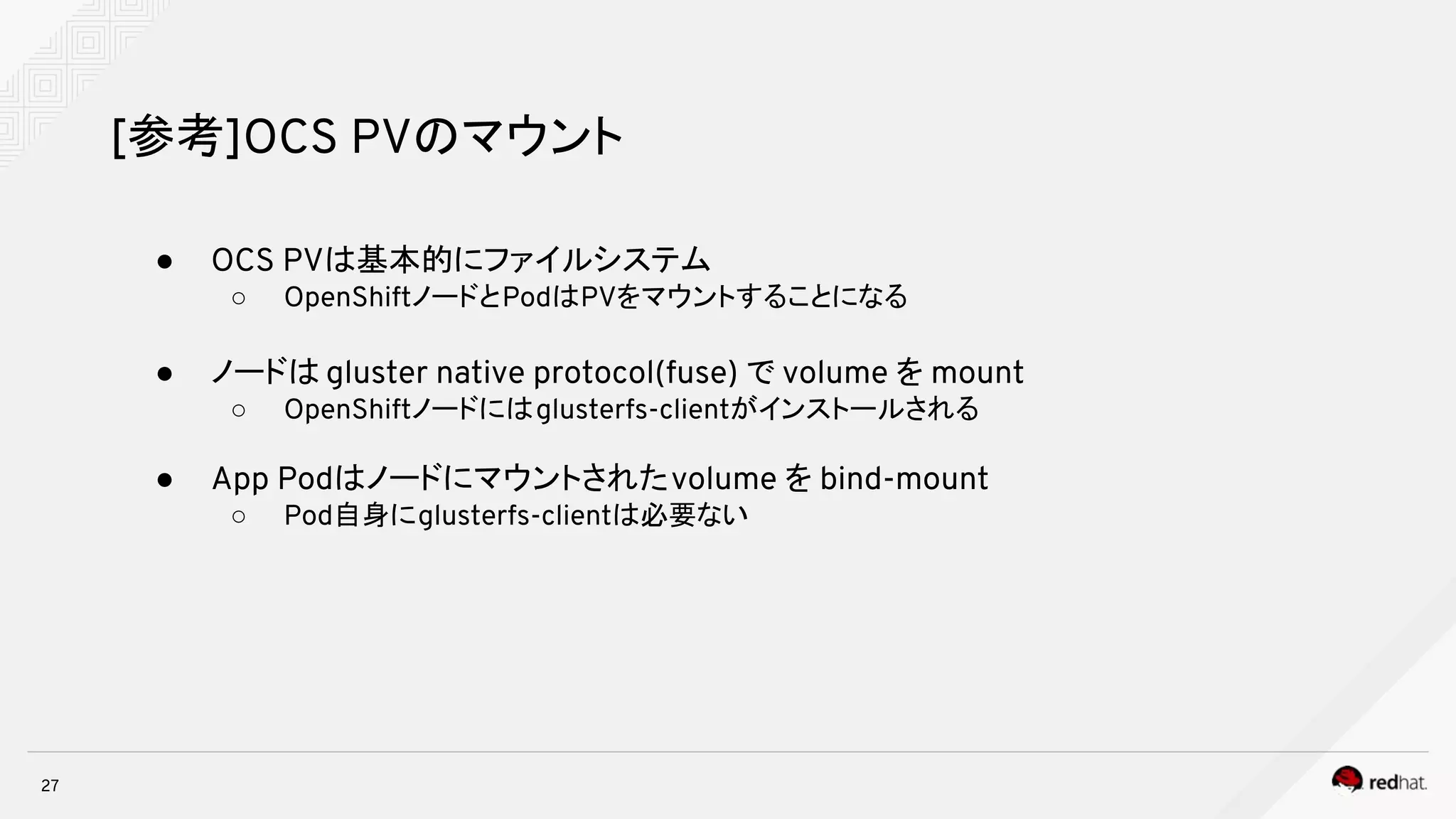 27
[参考]OCS PVのマウント
● OCS PVは基本的にファイルシステム
○ OpenShiftノードとPodはPVをマウントすることになる
● ノードは gluster native protocol(fuse) で volume を mount
○ OpenShiftノードにはglusterfs-clientがインストールされる
● App Podはノードにマウントされたvolume を bind-mount
○ Pod自身にglusterfs-clientは必要ない
 