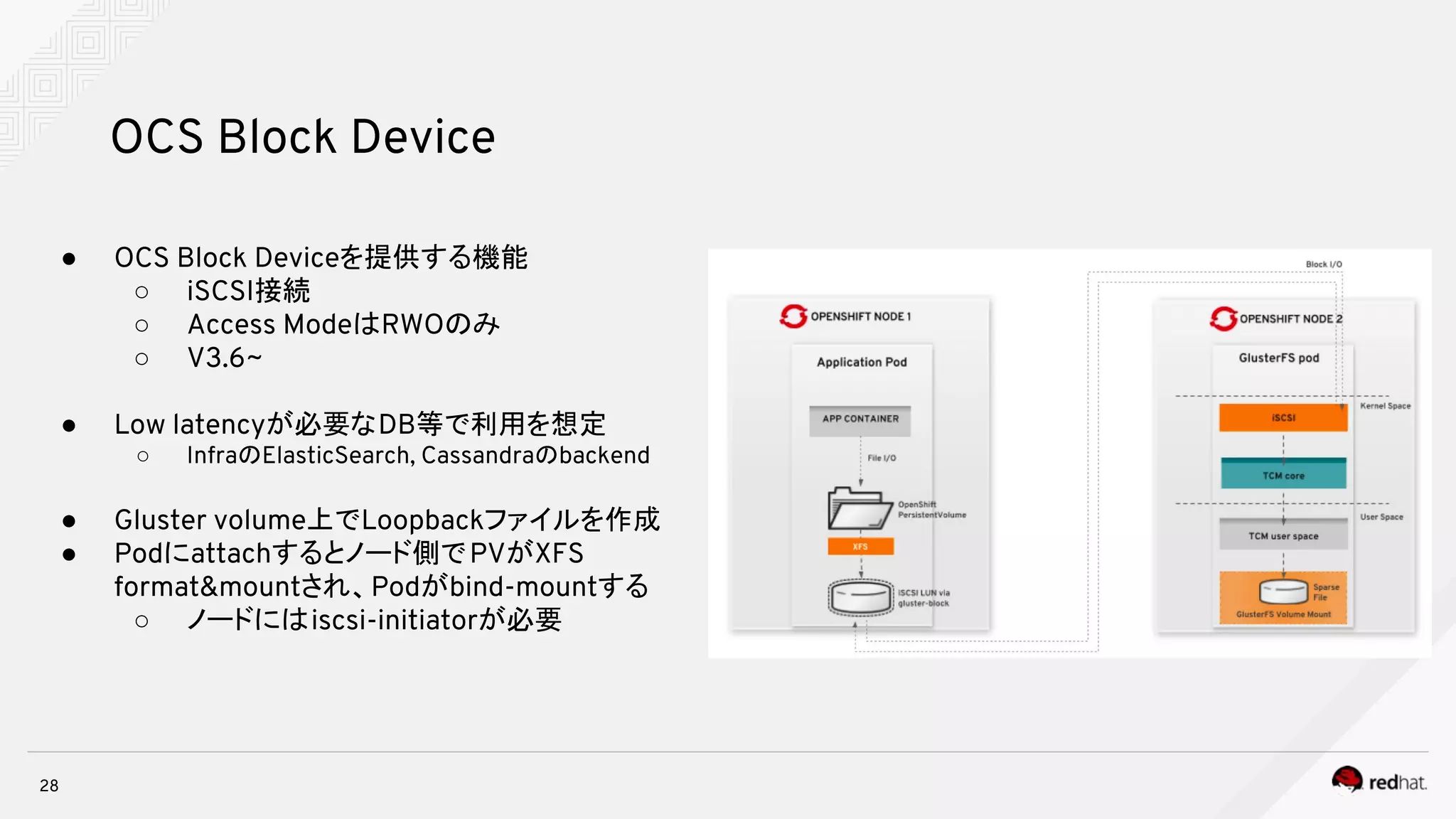 28
OCS Block Device
● OCS Block Deviceを提供する機能
○ iSCSI接続
○ Access ModeはRWOのみ
○ V3.6~
● Low latencyが必要なDB等で利用を想定
○ InfraのElasticSearch, Cassandraのbackend
● Gluster volume上でLoopbackファイルを作成
● Podにattachするとノード側でPVがXFS
format&mountされ、Podがbind-mountする
○ ノードにはiscsi-initiatorが必要
 