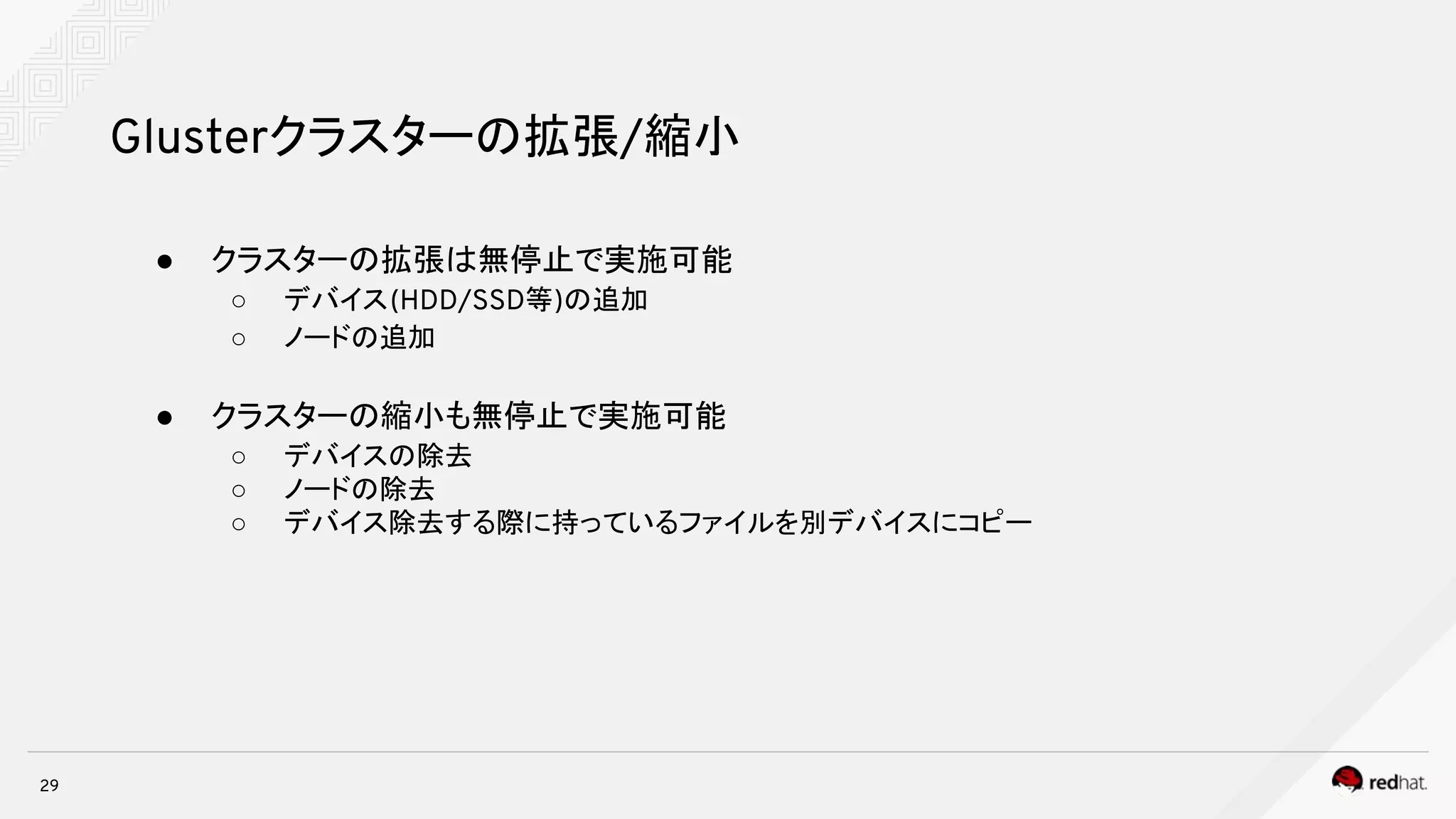 29
Glusterクラスターの拡張/縮小
● クラスターの拡張は無停止で実施可能
○ デバイス(HDD/SSD等)の追加
○ ノードの追加
● クラスターの縮小も無停止で実施可能
○ デバイスの除去
○ ノードの除去
○ デバイス除去する際に持っているファイルを別デバイスにコピー
 