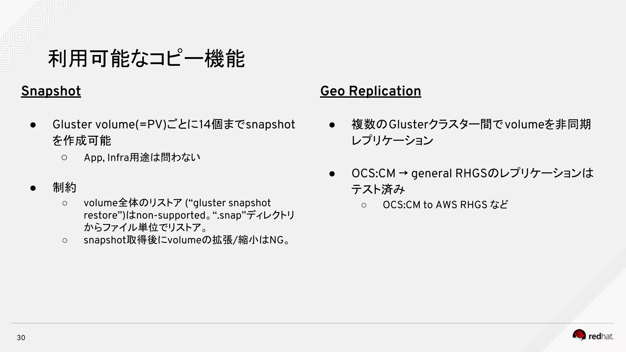 30
利用可能なコピー機能
Snapshot
● Gluster volume(=PV)ごとに14個までsnapshot
を作成可能
○ App, Infra用途は問わない
● 制約
○ volume全体のリストア (“gluster snapshot
restore”)はnon-supported。“.snap”ディレクトリ
からファイル単位でリストア。
○ snapshot取得後にvolumeの拡張/縮小はNG。
Geo Replication
● 複数のGlusterクラスター間でvolumeを非同期
レプリケーション
● OCS:CM → general RHGSのレプリケーションは
テスト済み
○ OCS:CM to AWS RHGS など
 