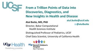 From a Trillion Points of Data into
Discoveries, Diagnostics, and
New Insights in Health and Disease
atul.butte@ucsf.edu
@atulbutte
Atul Butte, MD, PhD
Director, Bakar Computational
Health Sciences Institute
Distinguished Professor of Pediatrics, UCSF
Chief Data Scientist, University of California Health
 