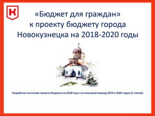 «Бюджет для граждан»
к проекту бюджету города
Новокузнецка на 2018-2020 годы
Разработан на основе проекта бюджета на 2018 год и на плановый период 2019 и 2020 годов (1 чтение)
 