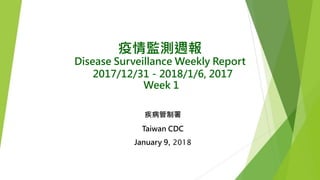 疫情監測週報
Disease Surveillance Weekly Report
2017/12/31－2018/1/6, 2017
Week 1
疾病管制署
Taiwan CDC
January 9, 2018
 
