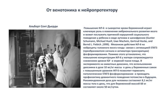 Повышение ИЛ-6 в сыворотке крови беременной играет
ключевую роль в изменении эмбрионального развития мозга
и может послужить причиной нарушений социального
поведения у ребенка в виде аутизма и шизофрении (Gunter
Schumann, Michael Huell, Uwe Machein, Gertrud Hocke, and
Bernd L. Fiebich ,1999). Механизм действия ИЛ-6 на
нейроциты головного мозга плода связан с активацией STAT3
(преобразователя сигнала и активатора транскрипции)
фосфорилирования. Помимо этого установлено, что
повышение концентрации ИЛ-6 у матери сопровождается
снижением уровня IGF в нервной ткани плода. В
эксперименте на животных доказано, что использование
диосмина в дозе 10 мг/кг массы в день у беременных самок
с повышенным уровнем ИЛ-6 позволяет тормозить
патологическое STAT3 фосфорилирование и проводить
профилактику девиантного поведения потомства в будущем.
Рекомендованная доза для человека составляет 8,1 мг/кг
массы тела в день, что для беременной массой 60 кг
составляет около 50 мг/сутки.
От венотоника к нейропротектору
Альберт Сент Дьерди
 