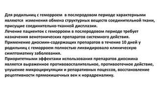 Для родильниц с геморроем в послеродовом периоде характерными
являются изменения обмена структурных веществ соединительной ткани,
присущие соединительно-тканной дисплазии.
Лечение пациенток с геморроем в послеродовом периоде требует
назначения венотонических препаратов системного действия.
Применение диосмин-содержащих препаратов в течение 10 дней у
родильниц с геморроем полностью ликвидировало клиническую
симптоматику заболевания.
Приоритетными эффектами использования препаратов диосмина
является выраженное противовоспалительное, противоотечное действие,
улушение микроциркуляции и репаративных поцессов, восстановление
рецептивности прямокишечных вен к норадреналину.
 