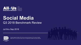 Social Media
Q3 2018 Benchmark Review
Jul thru Sep 2018
Precision Medicine Initiative, PMI, All of Us, the All of Us logo, and “The Future of Health
Begins with You” are service marks of the U.S. Department of Health and Human Services.
 