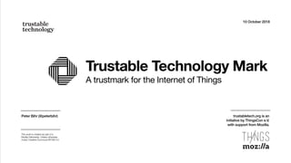Trustable Technology Mark
A trustmark for the Internet of Things
10 October 2018
Peter Bihr (@peterbihr)
This work is created as part of a
Mozilla Fellowship. Unless otherwise
noted, Creative Commons BY-SA 4.0.
trustabletech.org is an  
initiative by ThingsCon e.V.  
with support from Mozilla.
 