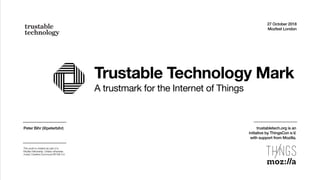 Trustable Technology Mark
A trustmark for the Internet of Things
27 October 2018
Mozfest London
Peter Bihr (@peterbihr)
This work is created as part of a
Mozilla Fellowship. Unless otherwise
noted, Creative Commons BY-SA 4.0.
trustabletech.org is an  
initiative by ThingsCon e.V.  
with support from Mozilla.
 