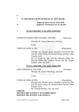 W.P.(C) 3032/2017 & connected matter Page 1 of 35
$~
* IN THE HIGH COURT OF DELHI AT NEW DELHI
Judgment Reserved on: 26.04.2018
% Judgment Pronounced on: 01.10.2018
+ W.P.(C) 3032/2017, C.M. APPL.13252/2017
STUDENTS FEDERATION OF INDIA AND ORS. ……Petitioners
Through: Sh. Gaurav Bhardwaj, Advocate.
Versus
UNION OF INDIA & ORS. ….Respondents
Through: Ms. Monika Arora, Standing Counsel for JNU
with Mr. Harsh Ahuja, Mr. Kushal Kumar and Mr. Vibhu
Tripathi, Advs.
Mr. J.P. Sengh, Sr. Adv. with Mr. Manoj R. Sinha, Ms.
Manisha Mehta, Ms. Vaishali Tanwar and Ms. Mrigna
Shekhar, Advs. for UGC.
+ W.P.(C) 2665/2018, C.M. APPL.10866/2018
ARUN KRISHNAN AND ANR. ……Petitioners
Through: Sh. Gaurav Bhardwaj, Advocate.
Versus
UNION OF INDIA & ORS. ….Respondents
Through: Ms. Monika Arora, Standing Counsel for JNU
with Mr. Harsh Ahuja, Mr. Kushal Kumar and Mr. Vibhu
Tripathi, Advs.
Mr. Chander Shekhar, Adv. for UGC.
CORAM:
HON'BLE MR. JUSTICE S. RAVINDRA BHAT
HON'BLE MR. JUSTICE A.K.CHAWLA
 