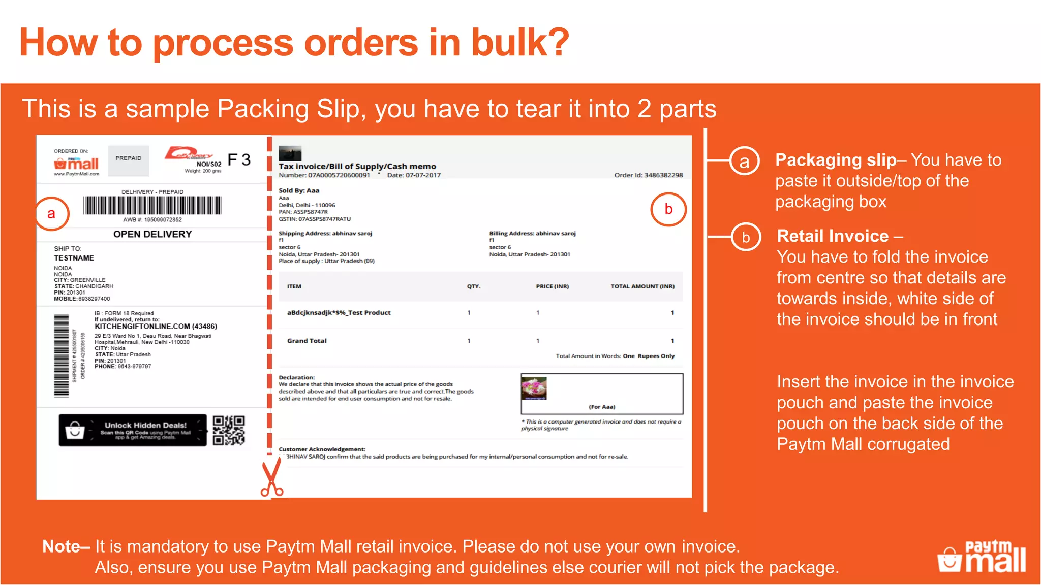 Packaging slip– You have to
paste it outside/top of the
packaging box
a
Note– It is mandatory to use Paytm Mall retail invoice. Please do not use your own invoice.
Also, ensure you use Paytm Mall packaging and guidelines else courier will not pick the package.
a b
Retail Invoice –
You have to fold the invoice
from centre so that details are
towards inside, white side of
the invoice should be in front
Insert the invoice in the invoice
pouch and paste the invoice
pouch on the back side of the
Paytm Mall corrugated
b
How to process orders in bulk?
This is a sample Packing Slip, you have to tear it into 2 parts
 
