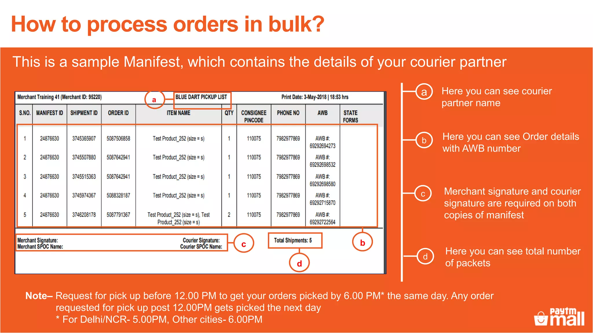 This is a sample Manifest, which contains the details of your courier partner
Note– Request for pick up before 12.00 PM to get your orders picked by 6.00 PM* the same day. Any order
requested for pick up post 12.00PM gets picked the next day
* For Delhi/NCR- 5.00PM, Other cities- 6.00PM
Here you can see courier
partner name
a
Here you can see Order details
with AWB number
c
b
d
Merchant signature and courier
signature are required on both
copies of manifest
Here you can see total number
of packets
How to process orders in bulk?
c
a
d
b
 