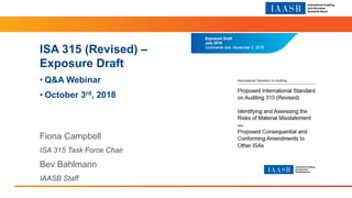 Section Title 14pt Arial Regular
ISA 315 (Revised) –
Exposure Draft
• Q&A Webinar
• October 3rd, 2018
Fiona Campbell
ISA 315 Task Force Chair
Bev Bahlmann
IAASB Staff
 