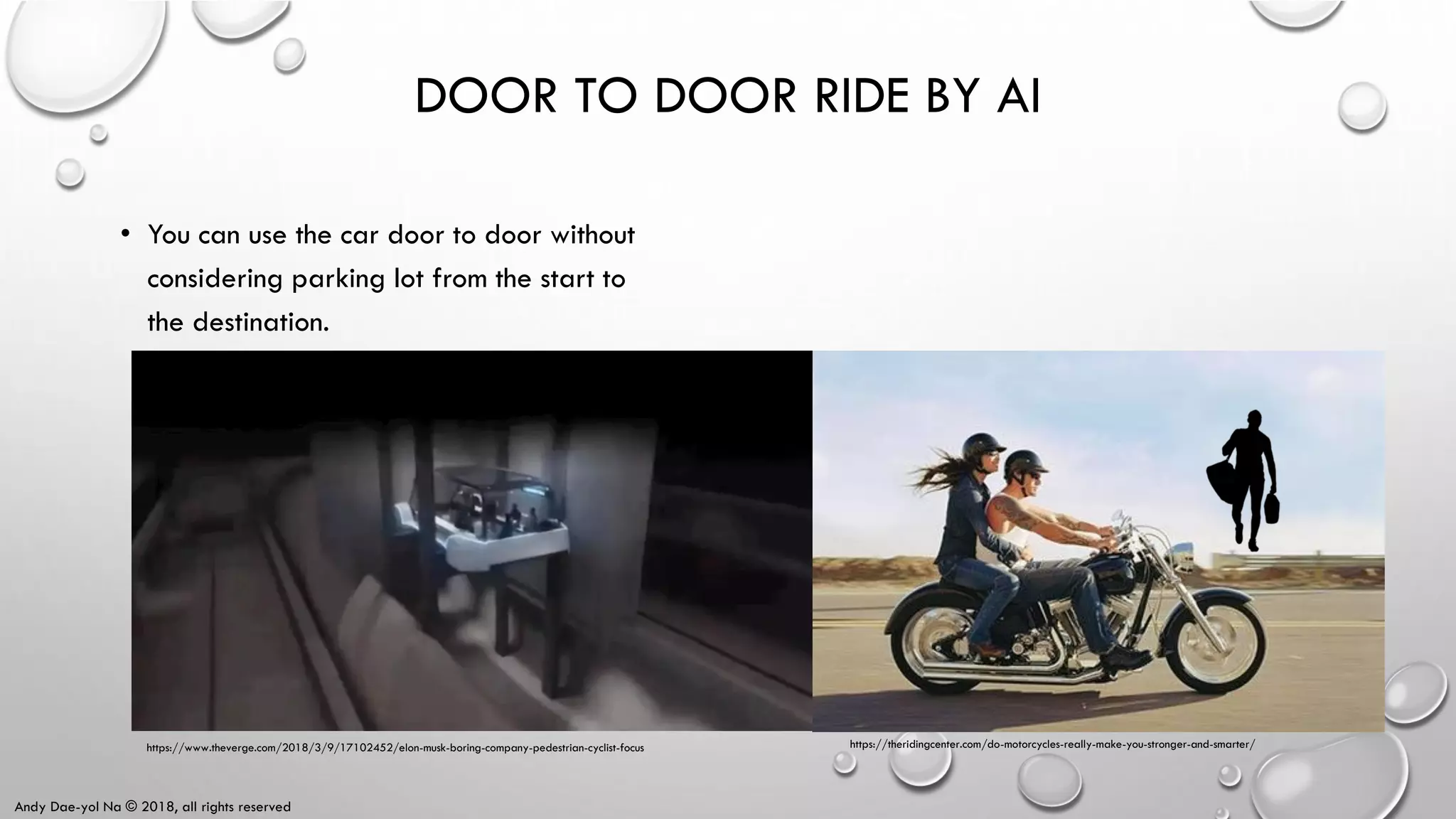 Andy Dae-yol Na © 2018, all rights reserved
DOOR TO DOOR RIDE BY AI
• You can use the car door to door without
considering parking lot from the start to
the destination.
https://theridingcenter.com/do-motorcycles-really-make-you-stronger-and-smarter/https://www.theverge.com/2018/3/9/17102452/elon-musk-boring-company-pedestrian-cyclist-focus
 