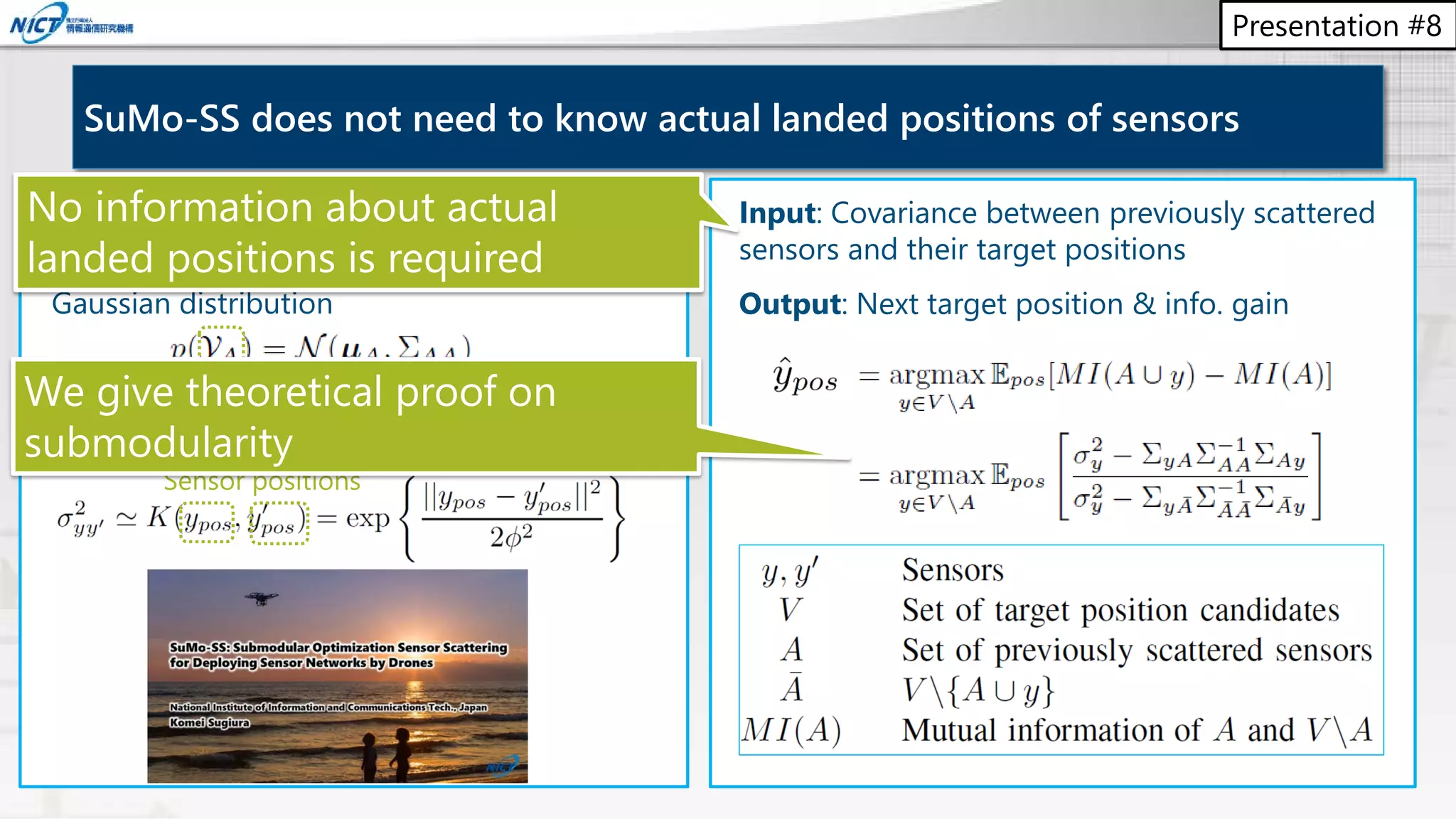 Presentation #8
Sensor model
1. Observations from sensor sets follow the
Gaussian distribution
2. Covariance between observations y and y’
can be approximated by the RBF kernel
SuMo-SS does not need to know actual landed positions of sensors
Sensor positions
Input: Covariance between previously scattered
sensors and their target positions
Output: Next target position & info. gain
We give theoretical proof on
submodularity
No information about actual
landed positions is required
 
