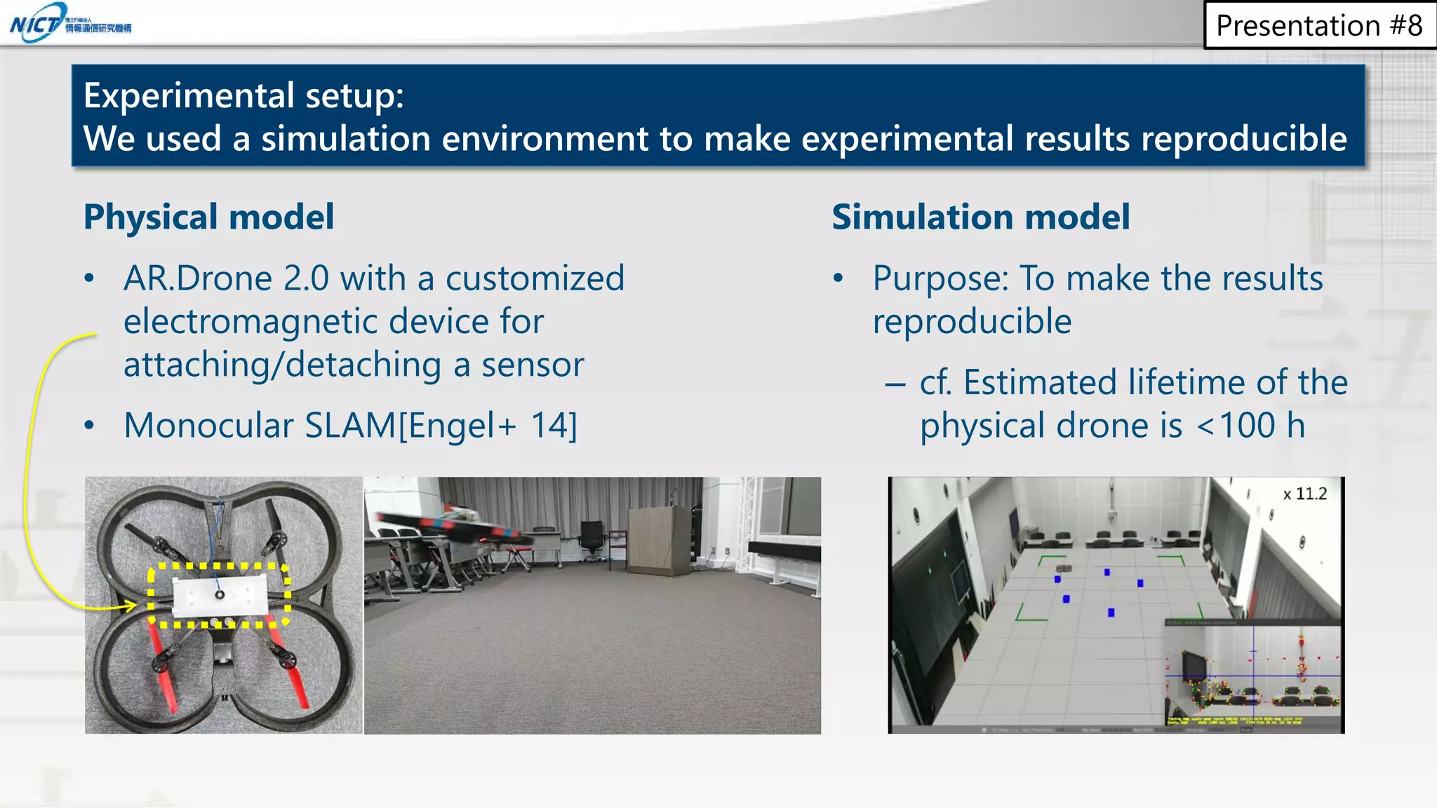 Presentation #8
Experimental setup:
We used a simulation environment to make experimental results reproducible
Physical model
• AR.Drone 2.0 with a customized
electromagnetic device for
attaching/detaching a sensor
• Monocular SLAM[Engel+ 14]
Simulation model
• Purpose: To make the results
reproducible
– cf. Estimated lifetime of the
physical drone is <100 h
 