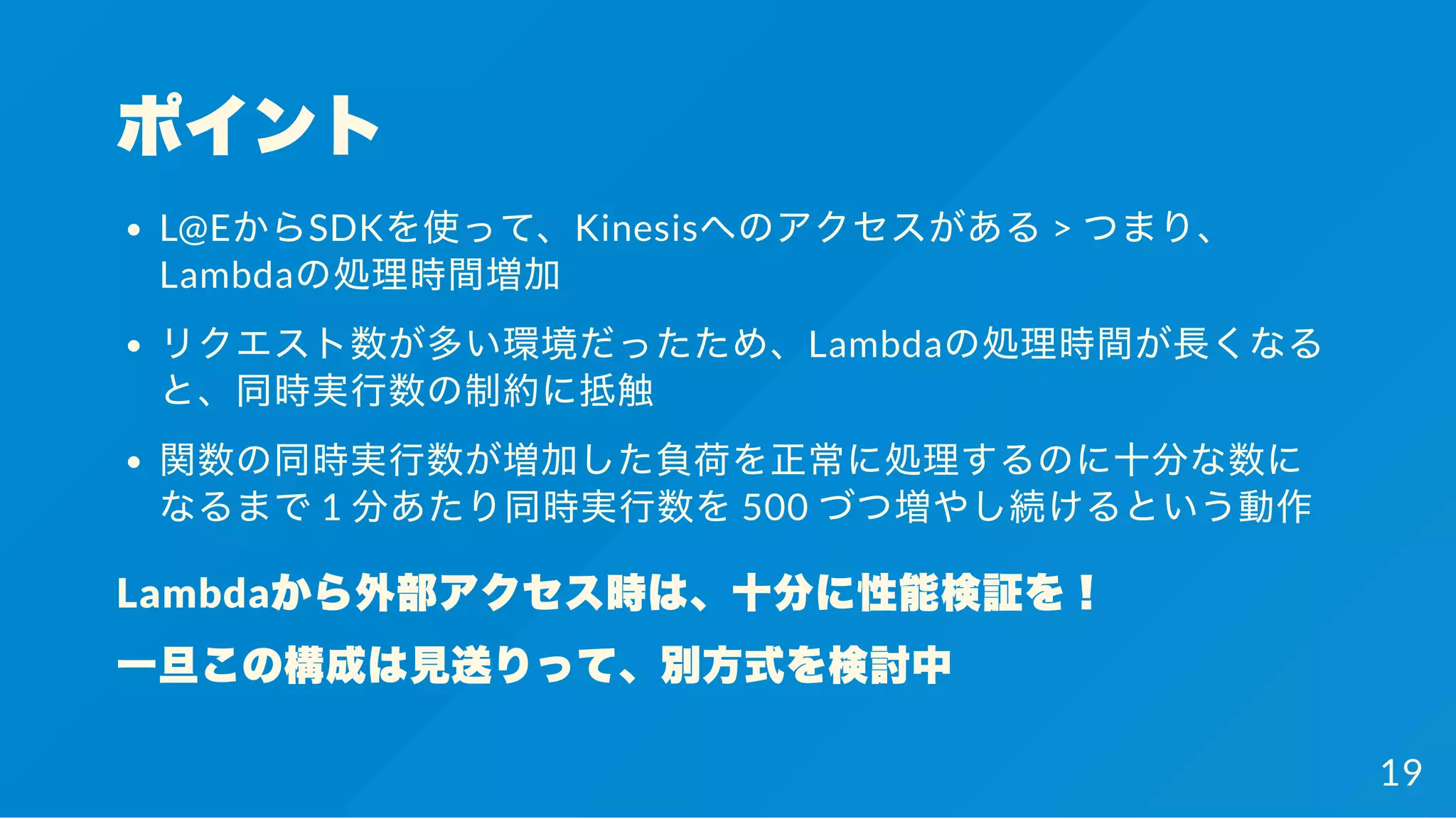 ポイント
L@EからSDKを使って、Kinesisへのアクセスがある> つまり、
Lambdaの処理時間増加
リクエスト数が多い環境だったため、Lambdaの処理時間が長くなる
と、同時実行数の制約に抵触
関数の同時実行数が増加した負荷を正常に処理するのに十分な数に
なるまで1 分あたり同時実行数を500 づつ増やし続けるという動作
Lambdaから外部アクセス時は、十分に性能検証を！
一旦この構成は見送りって、別方式を検討中
19
 