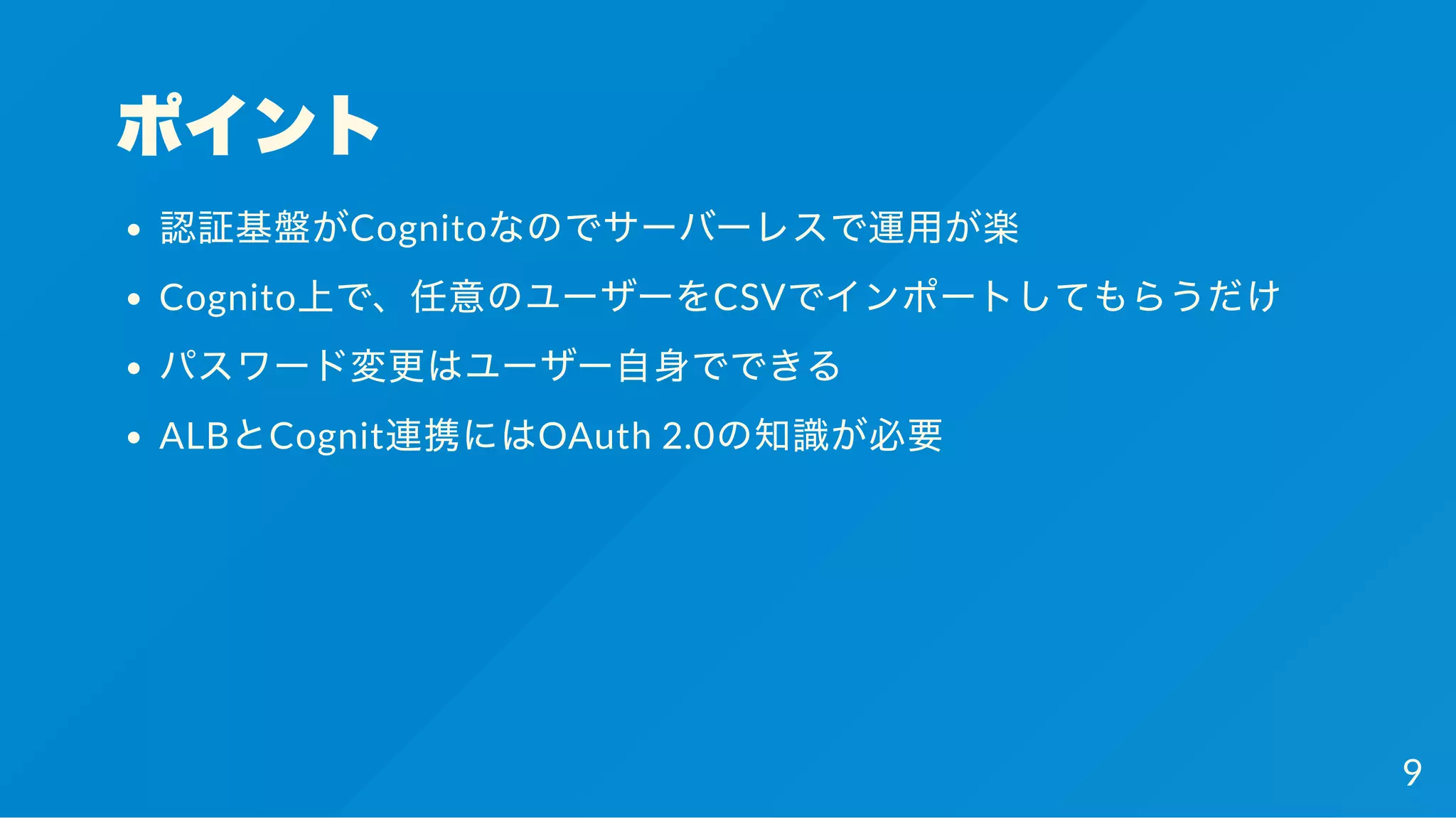 ポイント
認証基盤がCognitoなのでサーバーレスで運用が楽
Cognito上で、任意のユーザーをCSVでインポートしてもらうだけ
パスワード変更はユーザー自身でできる
ALBとCognit連携にはOAuth 2.0の知識が必要
9
 