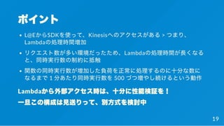 ポイント
L@EからSDKを使って、Kinesisへのアクセスがある> つまり、
Lambdaの処理時間増加
リクエスト数が多い環境だったため、Lambdaの処理時間が長くなる
と、同時実行数の制約に抵触
関数の同時実行数が増加した負荷を正常に処理するのに十分な数に
なるまで1 分あたり同時実行数を500 づつ増やし続けるという動作
Lambdaから外部アクセス時は、十分に性能検証を！
一旦この構成は見送りって、別方式を検討中
19
 