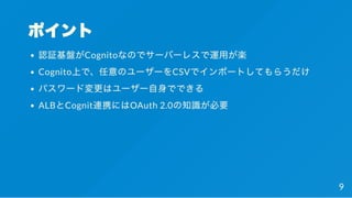ポイント
認証基盤がCognitoなのでサーバーレスで運用が楽
Cognito上で、任意のユーザーをCSVでインポートしてもらうだけ
パスワード変更はユーザー自身でできる
ALBとCognit連携にはOAuth 2.0の知識が必要
9
 