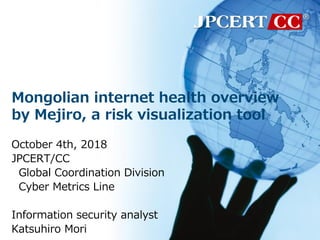 Mongolian internet health overview
by Mejiro, a risk visualization tool
October 4th, 2018
JPCERT/CC
Global Coordination Division
Cyber Metrics Line
Information security analyst
Katsuhiro Mori
 