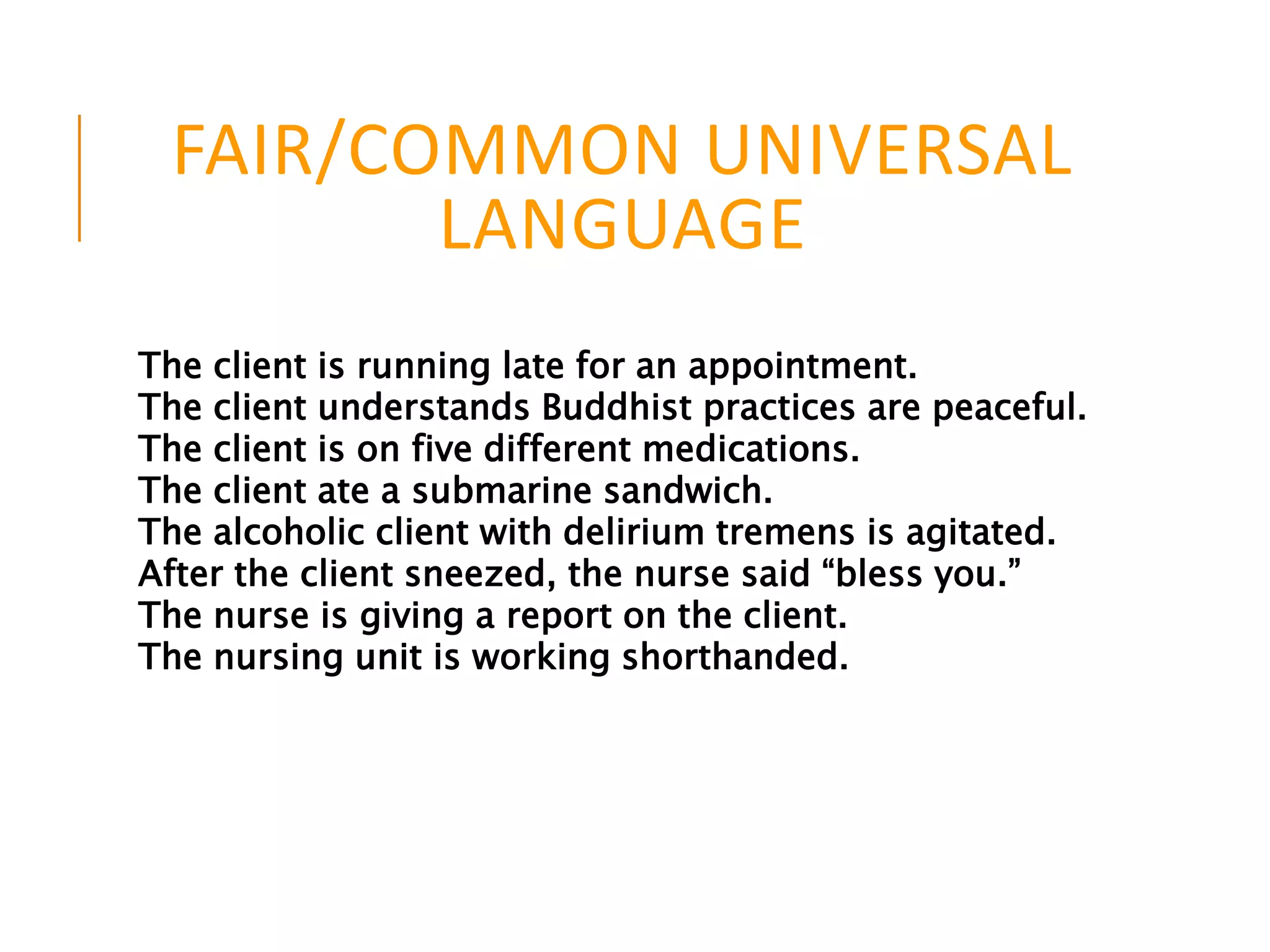 FAIR/COMMON UNIVERSAL
LANGUAGE
The client is running late for an appointment.
The client understands Buddhist practices are peaceful.
The client is on five different medications.
The client ate a submarine sandwich.
The alcoholic client with delirium tremens is agitated.
After the client sneezed, the nurse said “bless you.”
The nurse is giving a report on the client.
The nursing unit is working shorthanded.
 