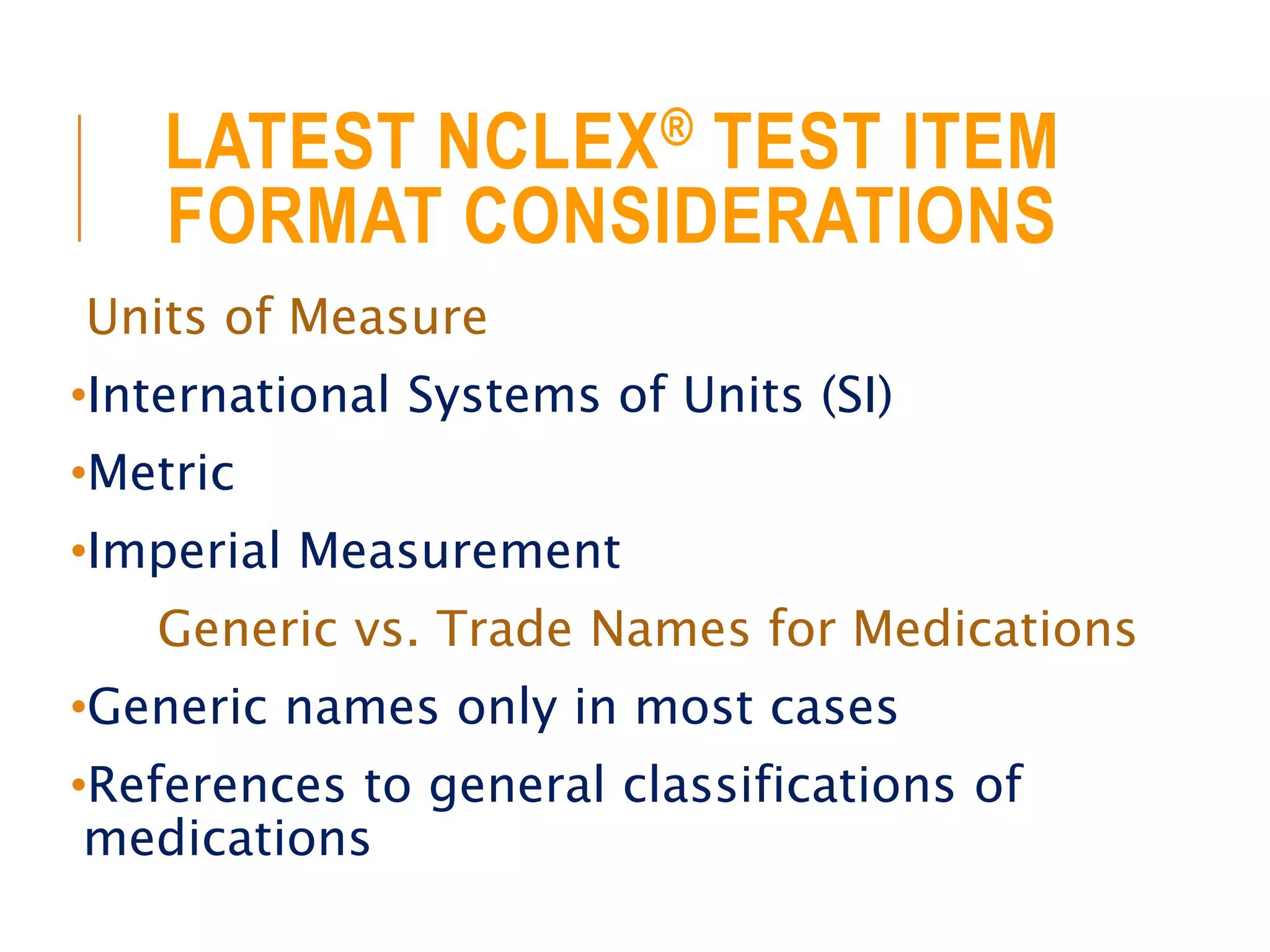 LATEST NCLEX® TEST ITEM
FORMAT CONSIDERATIONS
Units of Measure
•International Systems of Units (SI)
•Metric
•Imperial Measurement
Generic vs. Trade Names for Medications
•Generic names only in most cases
•References to general classifications of
medications
 