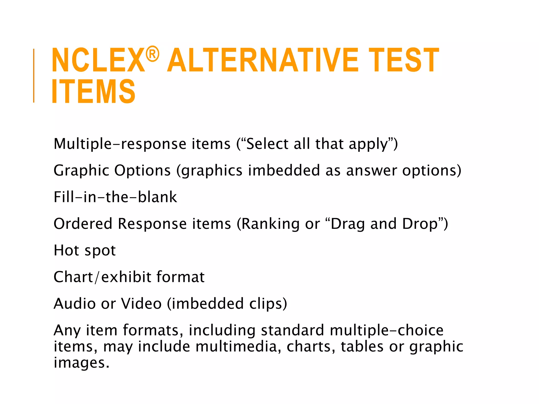 NCLEX® ALTERNATIVE TEST
ITEMS
Multiple-response items (“Select all that apply”)
Graphic Options (graphics imbedded as answer options)
Fill-in-the-blank
Ordered Response items (Ranking or “Drag and Drop”)
Hot spot
Chart/exhibit format
Audio or Video (imbedded clips)
Any item formats, including standard multiple-choice
items, may include multimedia, charts, tables or graphic
images.
 