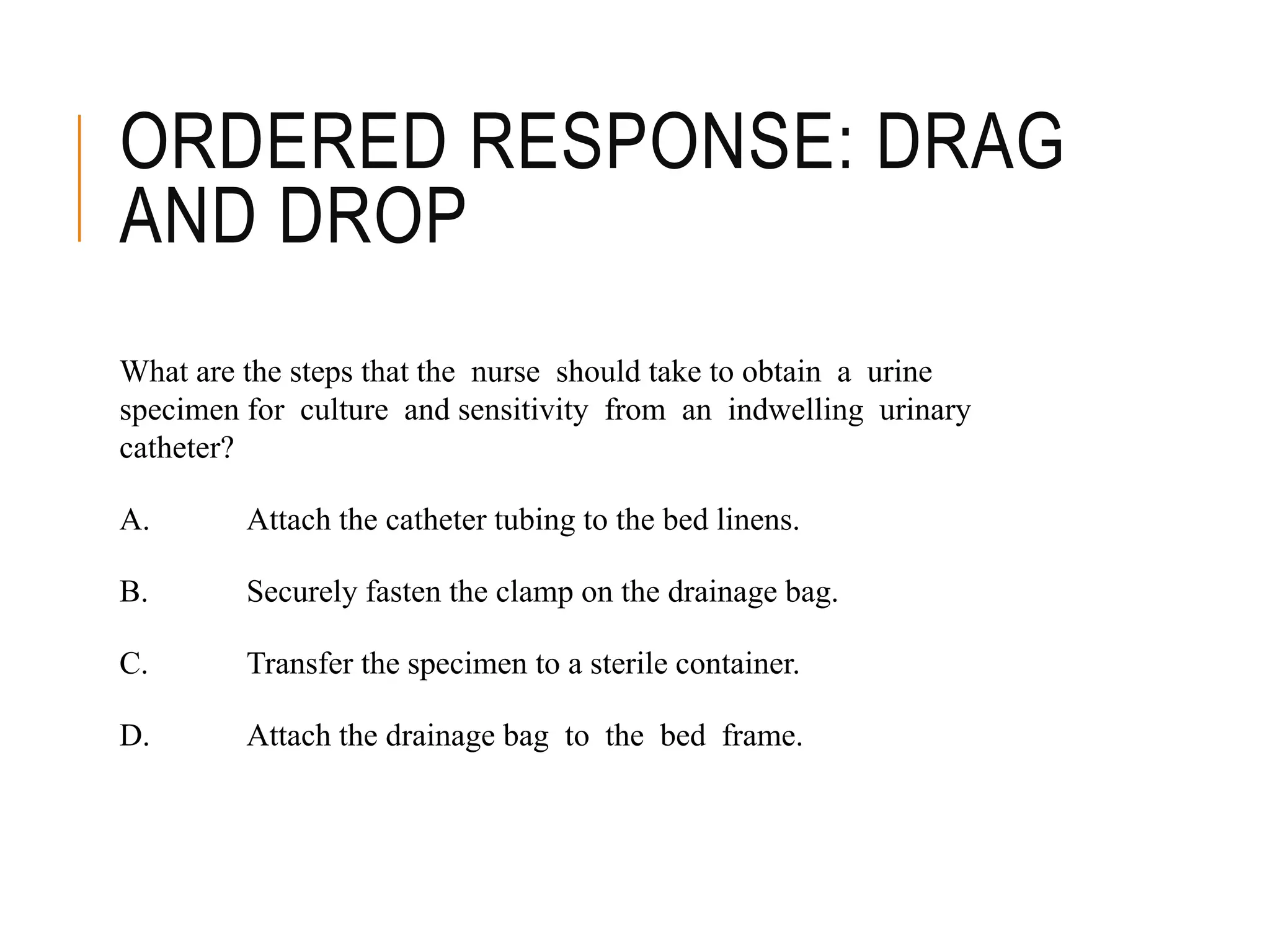ORDERED RESPONSE: DRAG
AND DROP
What are the steps that the nurse should take to obtain a urine
specimen for culture and sensitivity from an indwelling urinary
catheter?
A. Attach the catheter tubing to the bed linens.
B. Securely fasten the clamp on the drainage bag.
C. Transfer the specimen to a sterile container.
D. Attach the drainage bag to the bed frame.
 