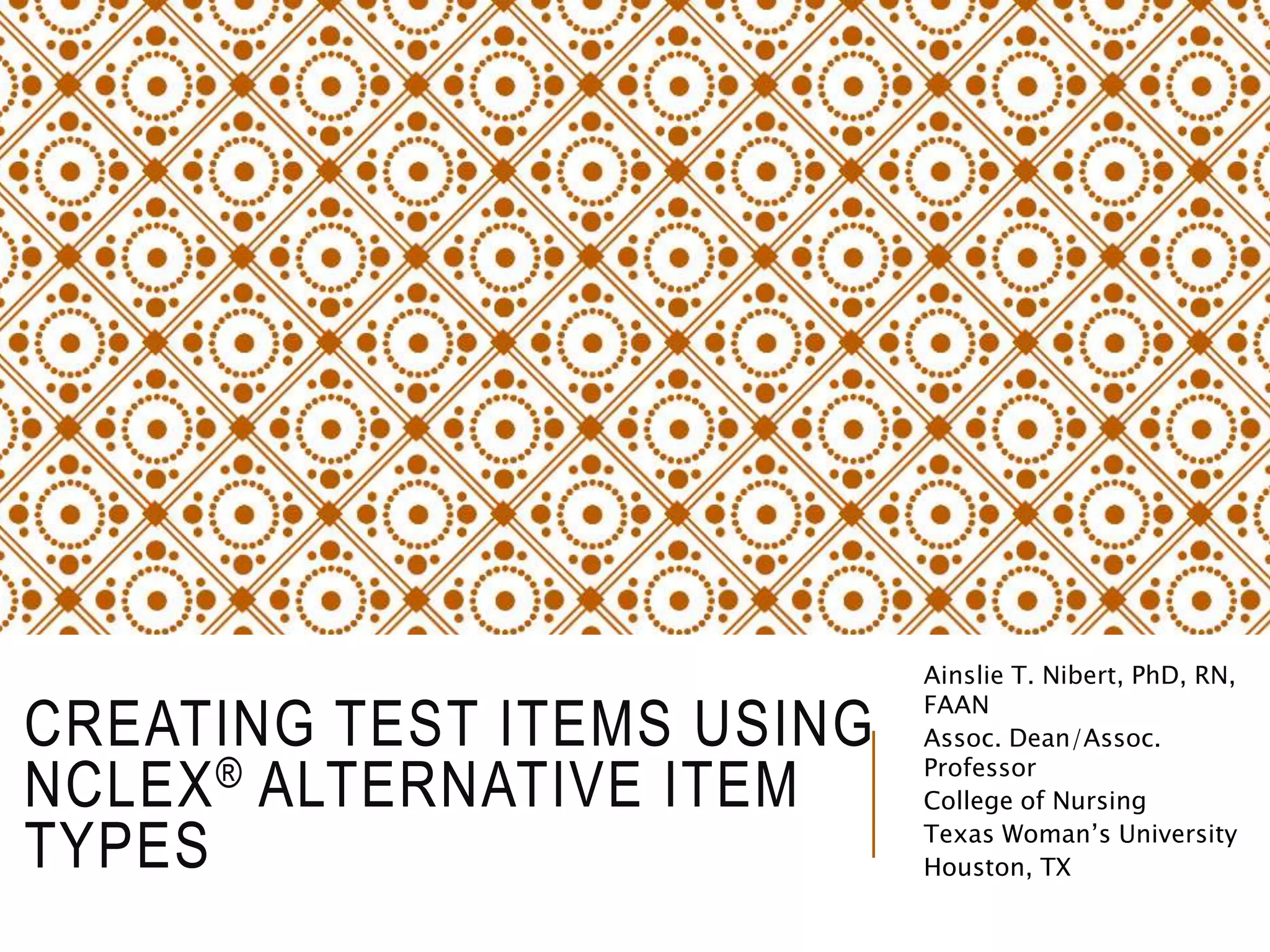 CREATING TEST ITEMS USING
NCLEX® ALTERNATIVE ITEM
TYPES
Ainslie T. Nibert, PhD, RN,
FAAN
Assoc. Dean/Assoc.
Professor
College of Nursing
Texas Woman’s University
Houston, TX
 
