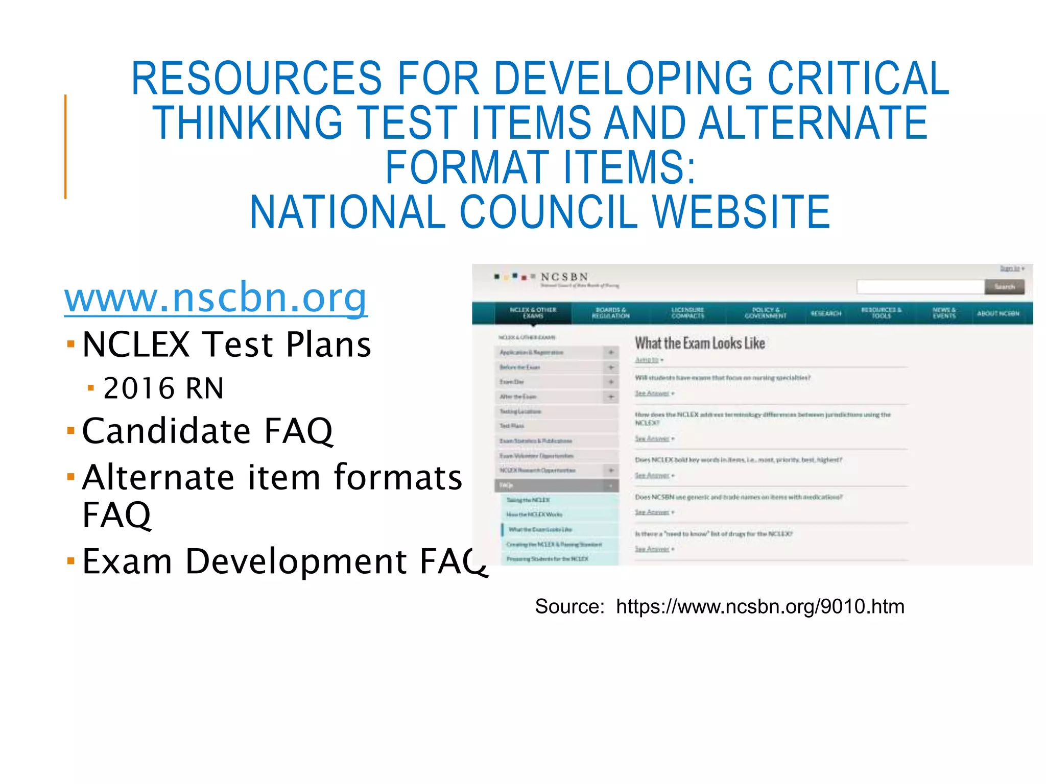 RESOURCES FOR DEVELOPING CRITICAL
THINKING TEST ITEMS AND ALTERNATE
FORMAT ITEMS:
NATIONAL COUNCIL WEBSITE
www.nscbn.org
 NCLEX Test Plans
 2016 RN
 Candidate FAQ
 Alternate item formats
FAQ
 Exam Development FAQ
Source: https://www.ncsbn.org/9010.htm
 