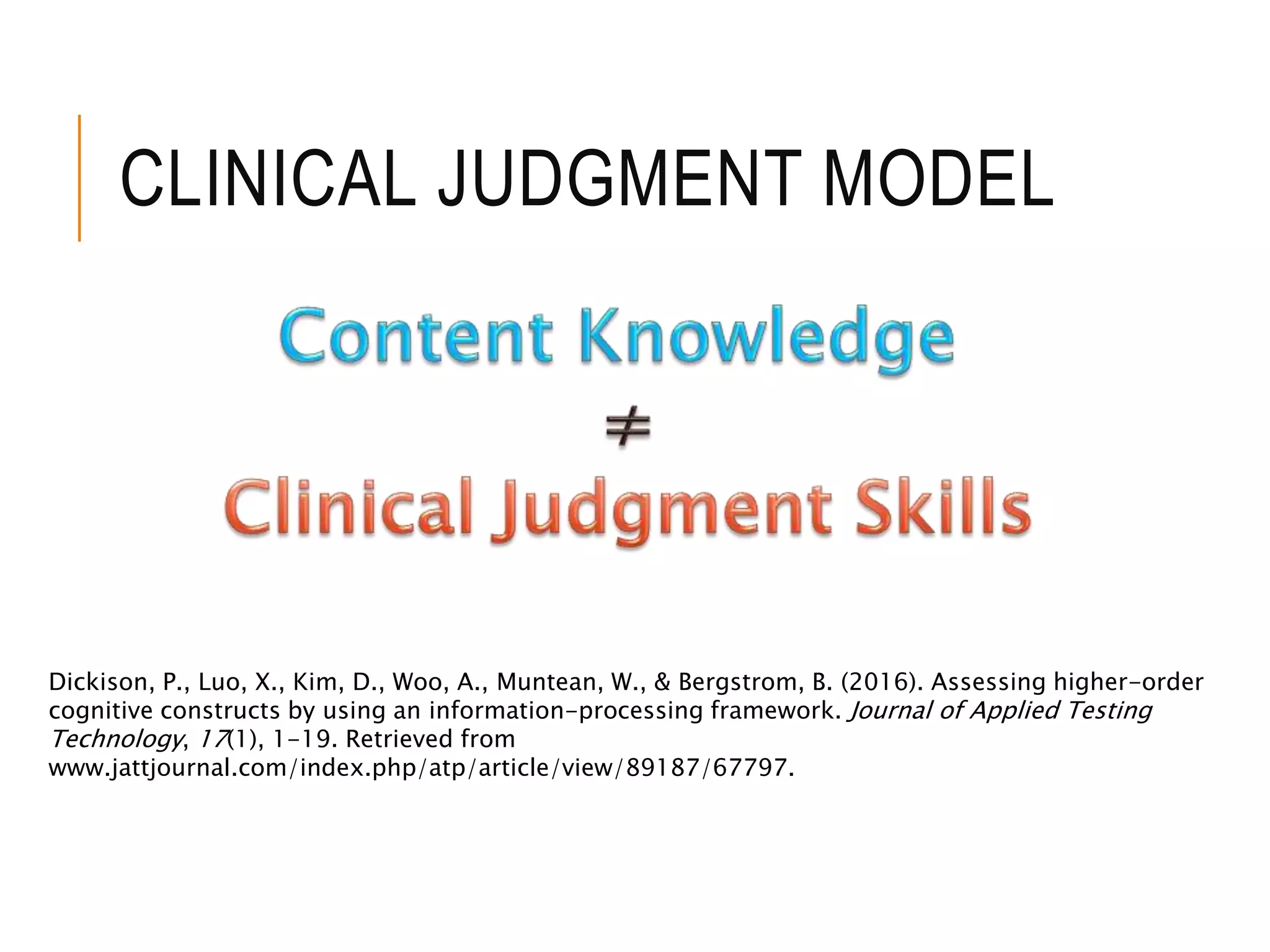 CLINICAL JUDGMENT MODEL
Dickison, P., Luo, X., Kim, D., Woo, A., Muntean, W., & Bergstrom, B. (2016). Assessing higher-order
cognitive constructs by using an information-processing framework. Journal of Applied Testing
Technology, 17(1), 1-19. Retrieved from
www.jattjournal.com/index.php/atp/article/view/89187/67797.
 