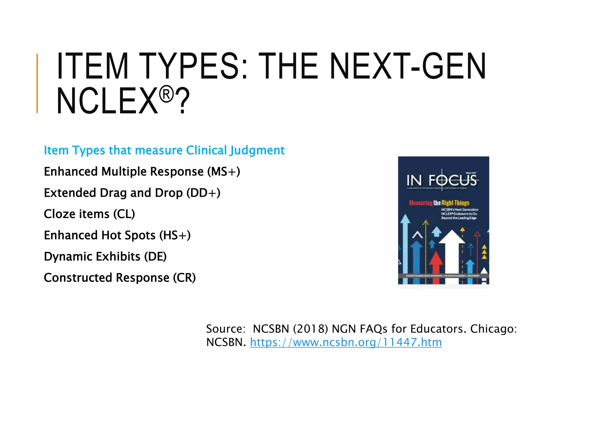 ITEM TYPES: THE NEXT-GEN
NCLEX®?
Item Types that measure Clinical Judgment
Enhanced Multiple Response (MS+)
Extended Drag and Drop (DD+)
Cloze items (CL)
Enhanced Hot Spots (HS+)
Dynamic Exhibits (DE)
Constructed Response (CR)
Source: NCSBN (2018) NGN FAQs for Educators. Chicago:
NCSBN. https://www.ncsbn.org/11447.htm
 