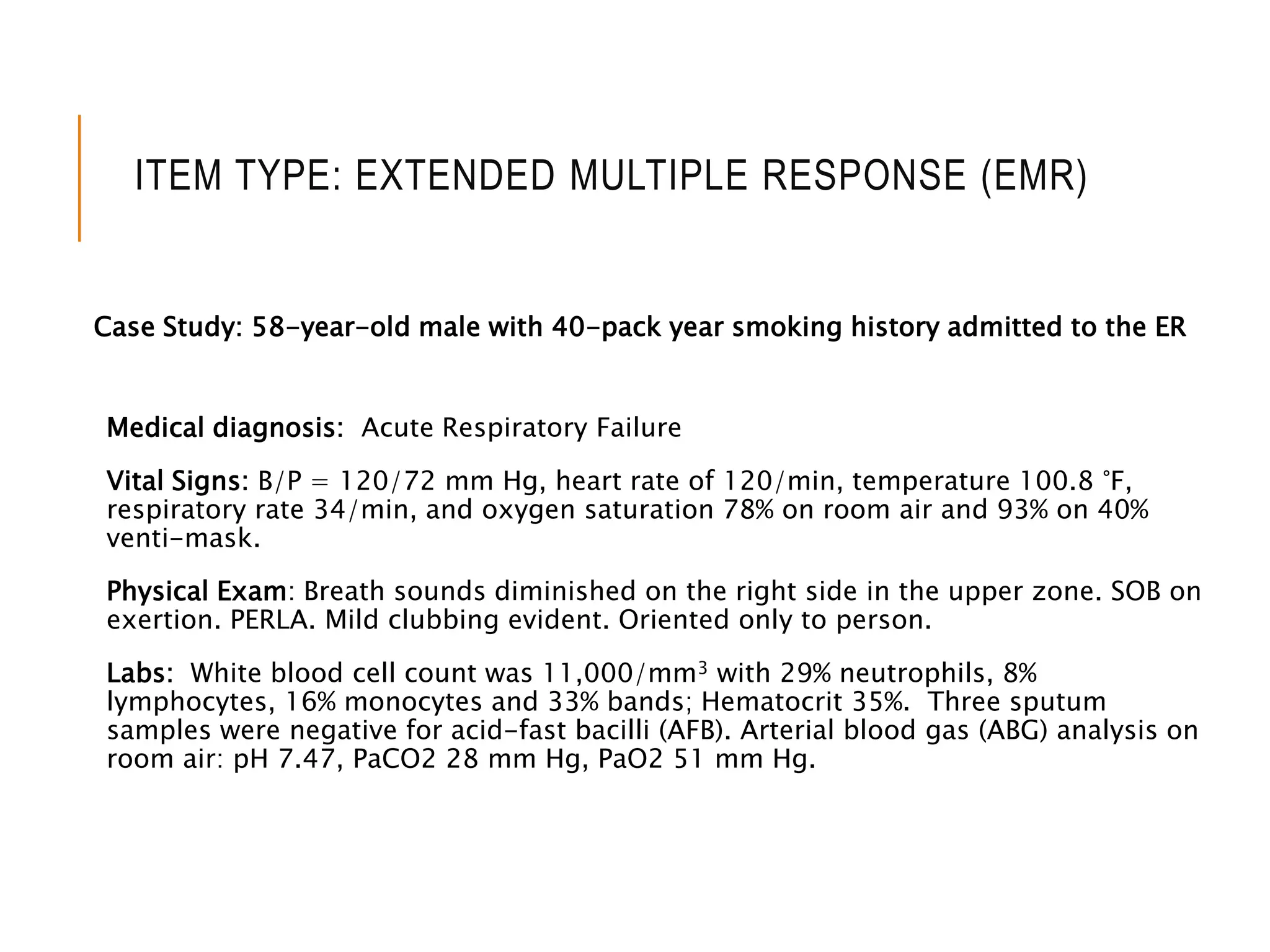 ITEM TYPE: EXTENDED MULTIPLE RESPONSE (EMR)
Case Study: 58-year-old male with 40-pack year smoking history admitted to the ER
Medical diagnosis: Acute Respiratory Failure
Vital Signs: B/P = 120/72 mm Hg, heart rate of 120/min, temperature 100.8 °F,
respiratory rate 34/min, and oxygen saturation 78% on room air and 93% on 40%
venti-mask.
Physical Exam: Breath sounds diminished on the right side in the upper zone. SOB on
exertion. PERLA. Mild clubbing evident. Oriented only to person.
Labs: White blood cell count was 11,000/mm3 with 29% neutrophils, 8%
lymphocytes, 16% monocytes and 33% bands; Hematocrit 35%. Three sputum
samples were negative for acid-fast bacilli (AFB). Arterial blood gas (ABG) analysis on
room air: pH 7.47, PaCO2 28 mm Hg, PaO2 51 mm Hg.
 