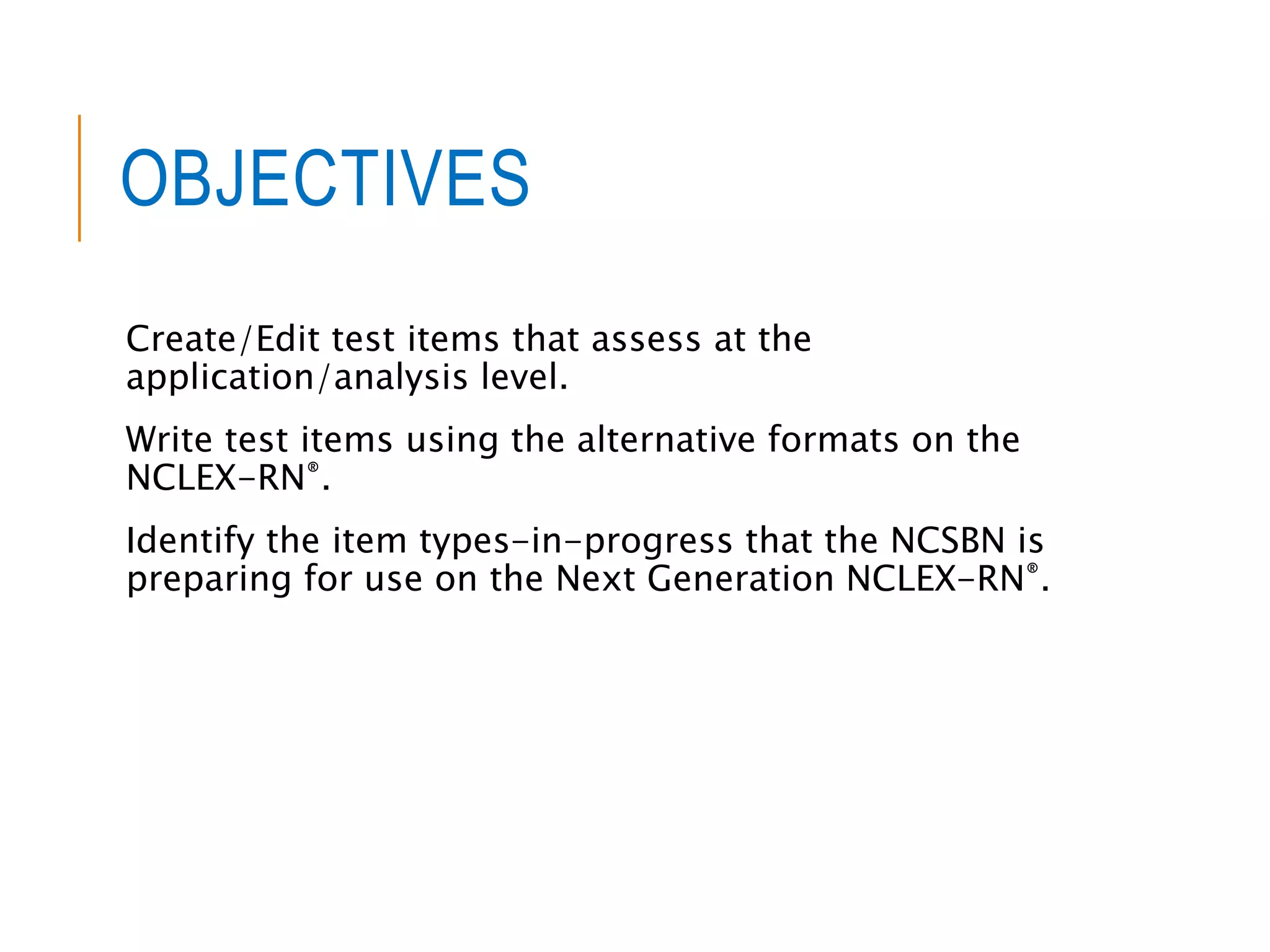 OBJECTIVES
Create/Edit test items that assess at the
application/analysis level.
Write test items using the alternative formats on the
NCLEX-RN®.
Identify the item types-in-progress that the NCSBN is
preparing for use on the Next Generation NCLEX-RN®.
 