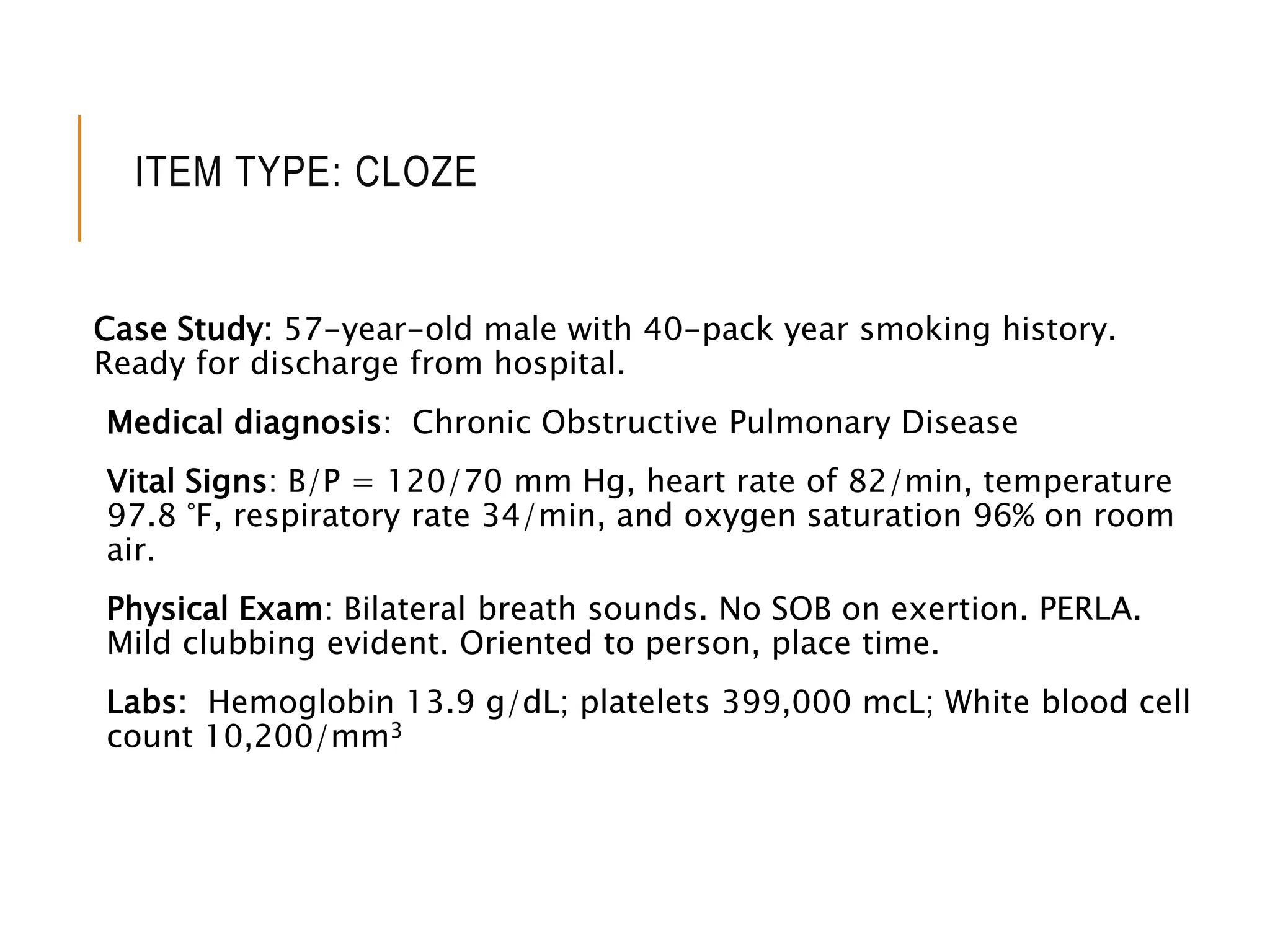 ITEM TYPE: CLOZE
Case Study: 57-year-old male with 40-pack year smoking history.
Ready for discharge from hospital.
Medical diagnosis: Chronic Obstructive Pulmonary Disease
Vital Signs: B/P = 120/70 mm Hg, heart rate of 82/min, temperature
97.8 °F, respiratory rate 34/min, and oxygen saturation 96% on room
air.
Physical Exam: Bilateral breath sounds. No SOB on exertion. PERLA.
Mild clubbing evident. Oriented to person, place time.
Labs: Hemoglobin 13.9 g/dL; platelets 399,000 mcL; White blood cell
count 10,200/mm3
 