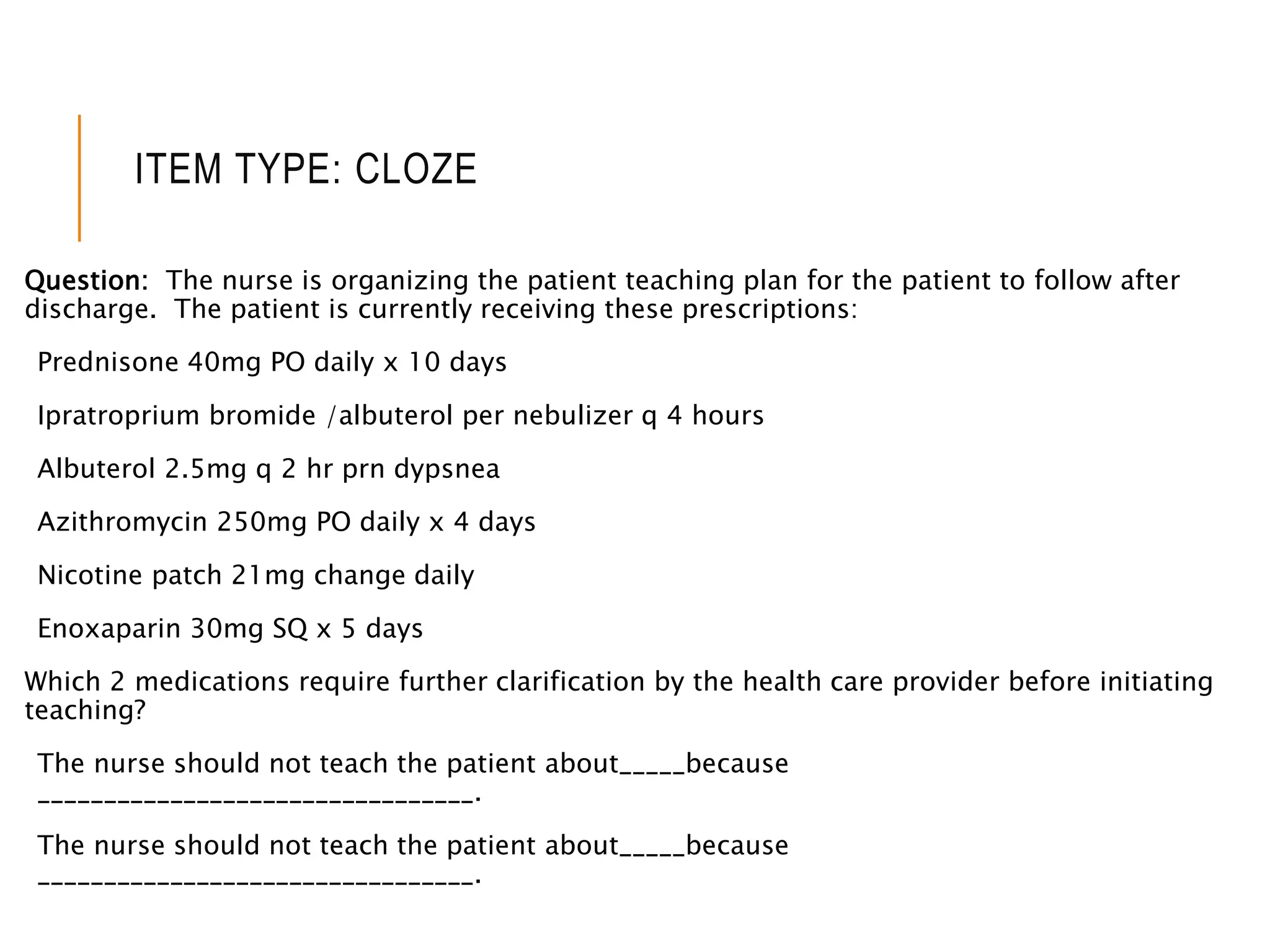 ITEM TYPE: CLOZE
Question: The nurse is organizing the patient teaching plan for the patient to follow after
discharge. The patient is currently receiving these prescriptions:
Prednisone 40mg PO daily x 10 days
Ipratroprium bromide /albuterol per nebulizer q 4 hours
Albuterol 2.5mg q 2 hr prn dypsnea
Azithromycin 250mg PO daily x 4 days
Nicotine patch 21mg change daily
Enoxaparin 30mg SQ x 5 days
Which 2 medications require further clarification by the health care provider before initiating
teaching?
The nurse should not teach the patient about_____because
_________________________________.
The nurse should not teach the patient about_____because
_________________________________.
 