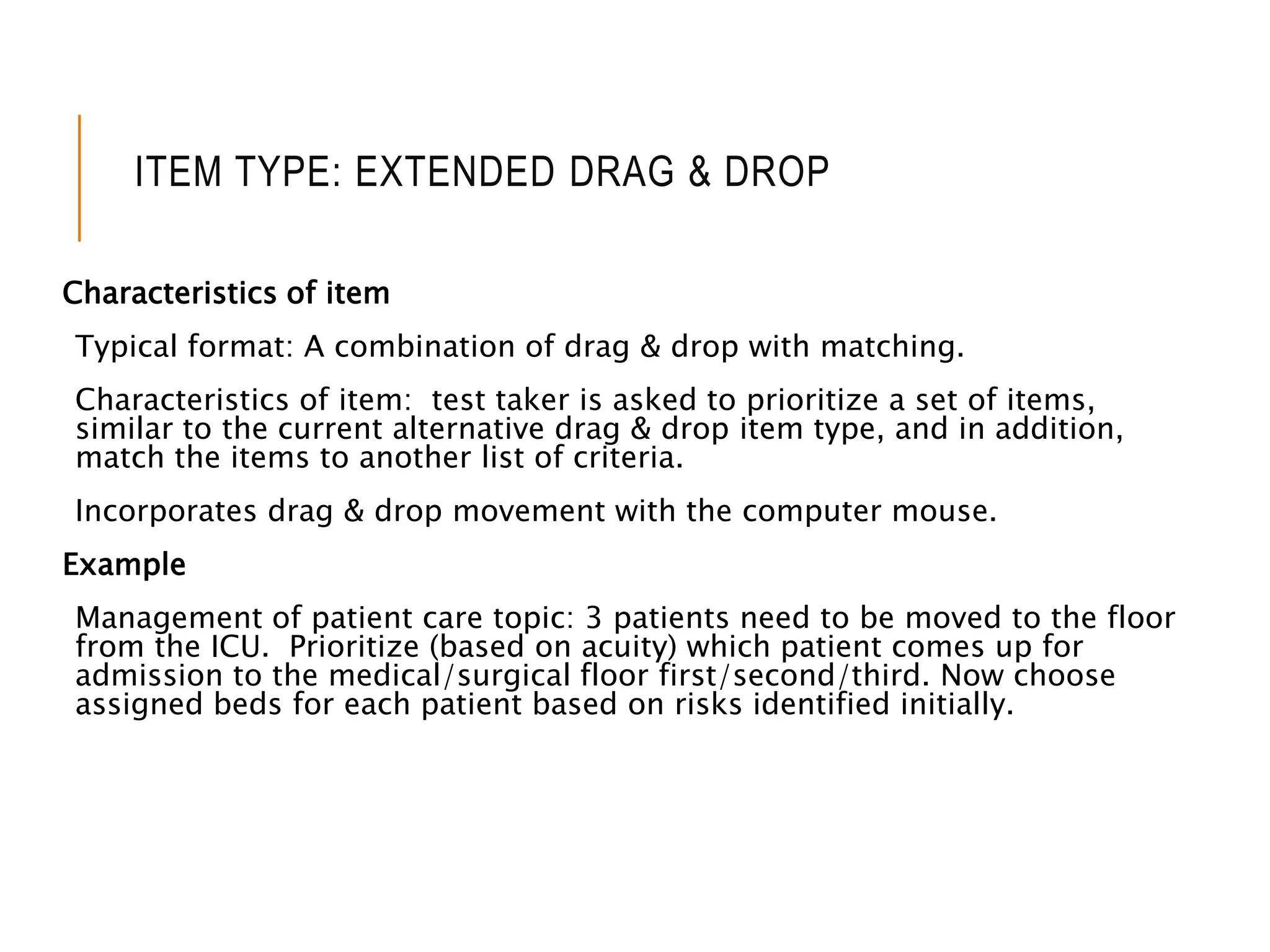 ITEM TYPE: EXTENDED DRAG & DROP
Characteristics of item
Typical format: A combination of drag & drop with matching.
Characteristics of item: test taker is asked to prioritize a set of items,
similar to the current alternative drag & drop item type, and in addition,
match the items to another list of criteria.
Incorporates drag & drop movement with the computer mouse.
Example
Management of patient care topic: 3 patients need to be moved to the floor
from the ICU. Prioritize (based on acuity) which patient comes up for
admission to the medical/surgical floor first/second/third. Now choose
assigned beds for each patient based on risks identified initially.
 