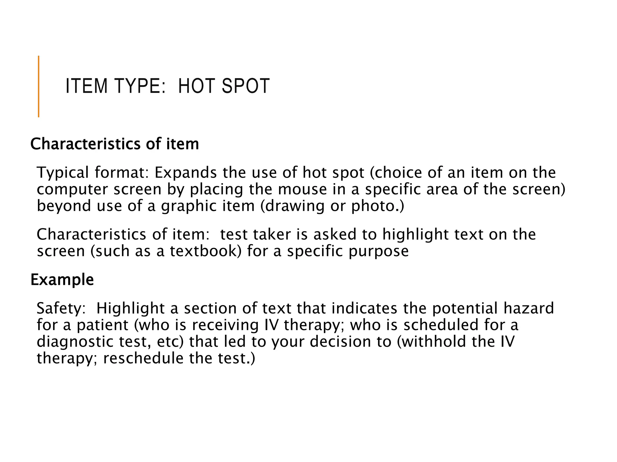 ITEM TYPE: HOT SPOT
Characteristics of item
Typical format: Expands the use of hot spot (choice of an item on the
computer screen by placing the mouse in a specific area of the screen)
beyond use of a graphic item (drawing or photo.)
Characteristics of item: test taker is asked to highlight text on the
screen (such as a textbook) for a specific purpose
Example
Safety: Highlight a section of text that indicates the potential hazard
for a patient (who is receiving IV therapy; who is scheduled for a
diagnostic test, etc) that led to your decision to (withhold the IV
therapy; reschedule the test.)
 