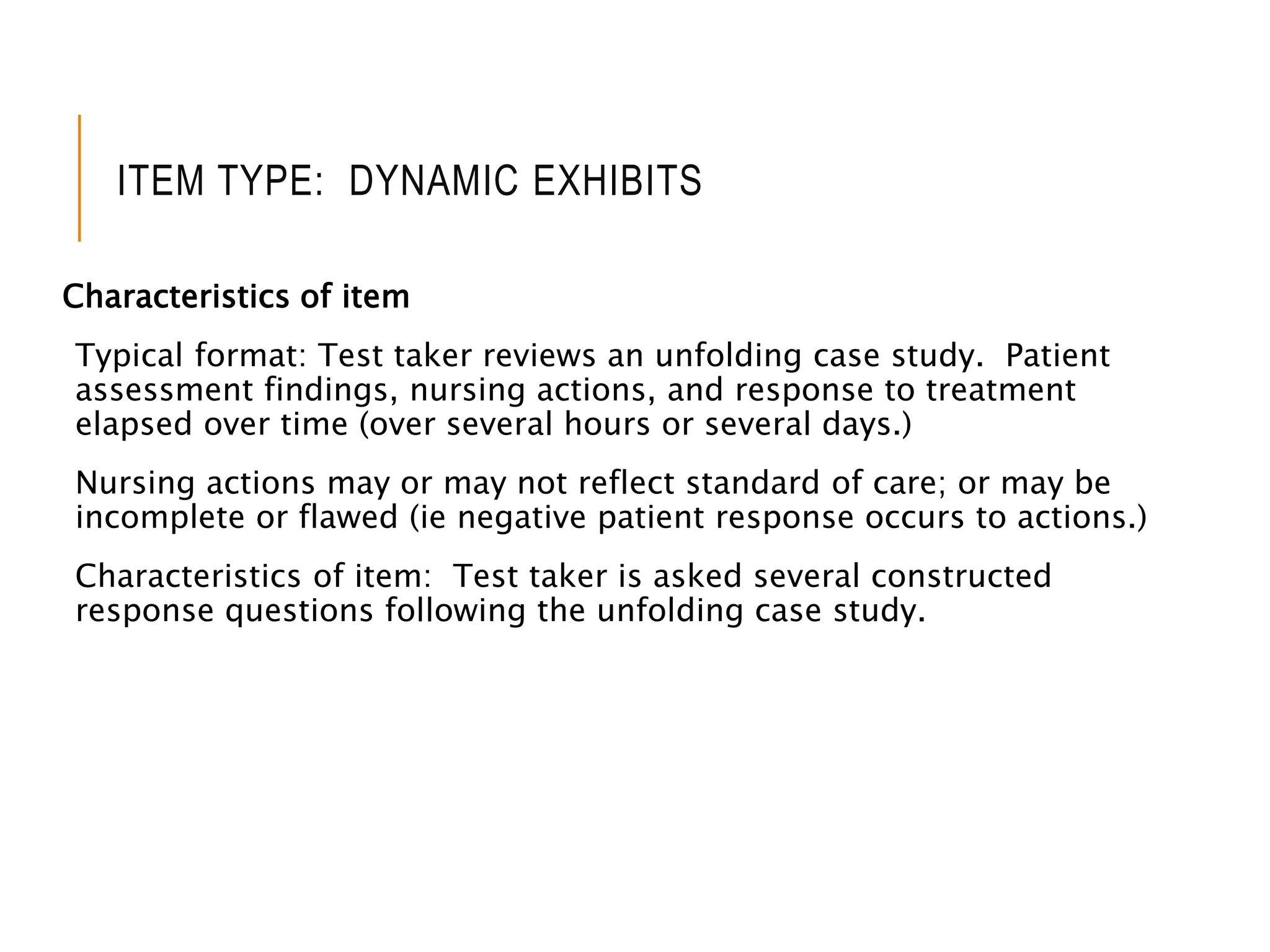 ITEM TYPE: DYNAMIC EXHIBITS
Characteristics of item
Typical format: Test taker reviews an unfolding case study. Patient
assessment findings, nursing actions, and response to treatment
elapsed over time (over several hours or several days.)
Nursing actions may or may not reflect standard of care; or may be
incomplete or flawed (ie negative patient response occurs to actions.)
Characteristics of item: Test taker is asked several constructed
response questions following the unfolding case study.
 