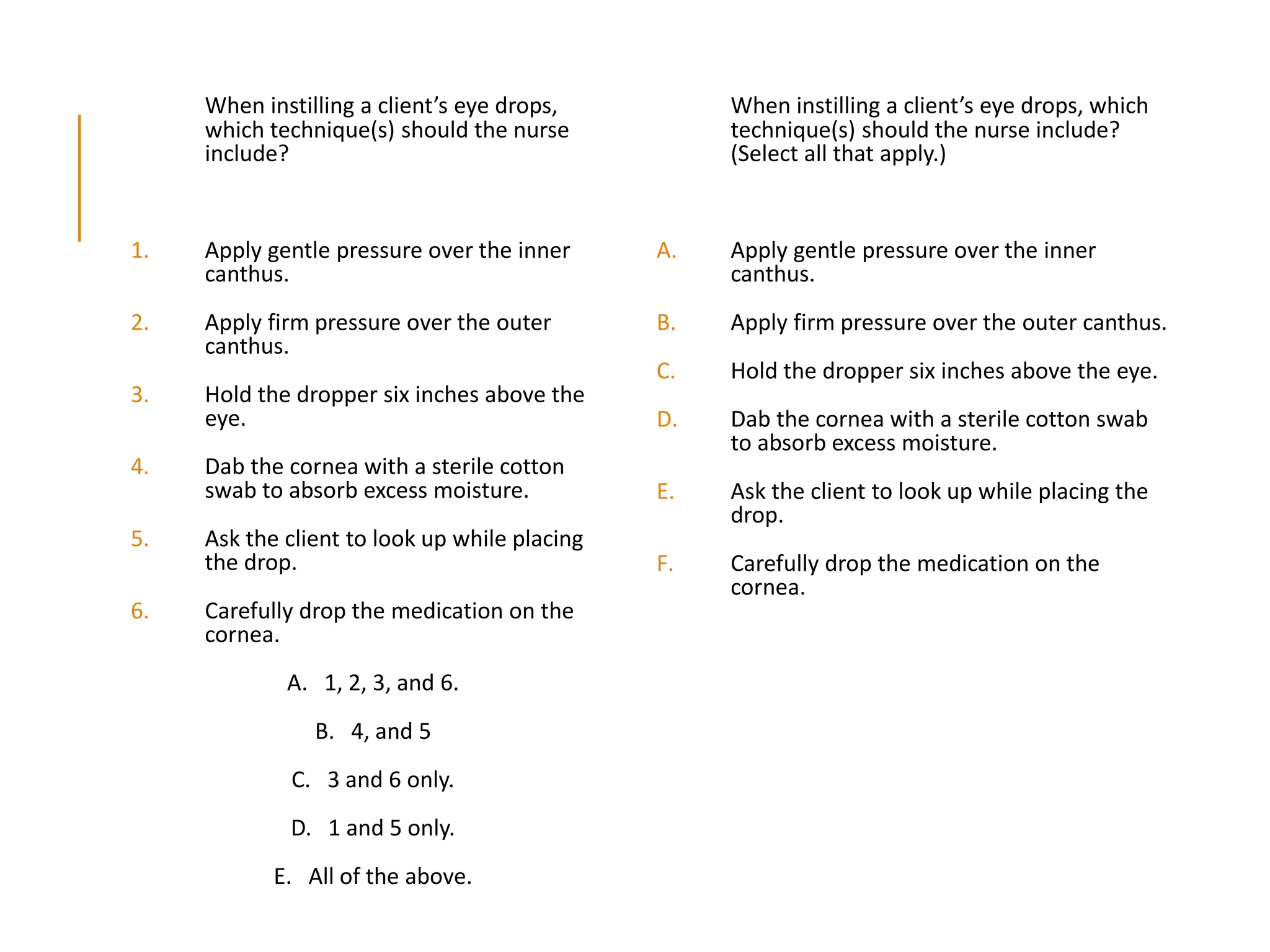 When instilling a client’s eye drops,
which technique(s) should the nurse
include?
1. Apply gentle pressure over the inner
canthus.
2. Apply firm pressure over the outer
canthus.
3. Hold the dropper six inches above the
eye.
4. Dab the cornea with a sterile cotton
swab to absorb excess moisture.
5. Ask the client to look up while placing
the drop.
6. Carefully drop the medication on the
cornea.
A. 1, 2, 3, and 6.
B. 4, and 5
C. 3 and 6 only.
D. 1 and 5 only.
E. All of the above.
When instilling a client’s eye drops, which
technique(s) should the nurse include?
(Select all that apply.)
A. Apply gentle pressure over the inner
canthus.
B. Apply firm pressure over the outer canthus.
C. Hold the dropper six inches above the eye.
D. Dab the cornea with a sterile cotton swab
to absorb excess moisture.
E. Ask the client to look up while placing the
drop.
F. Carefully drop the medication on the
cornea.
 