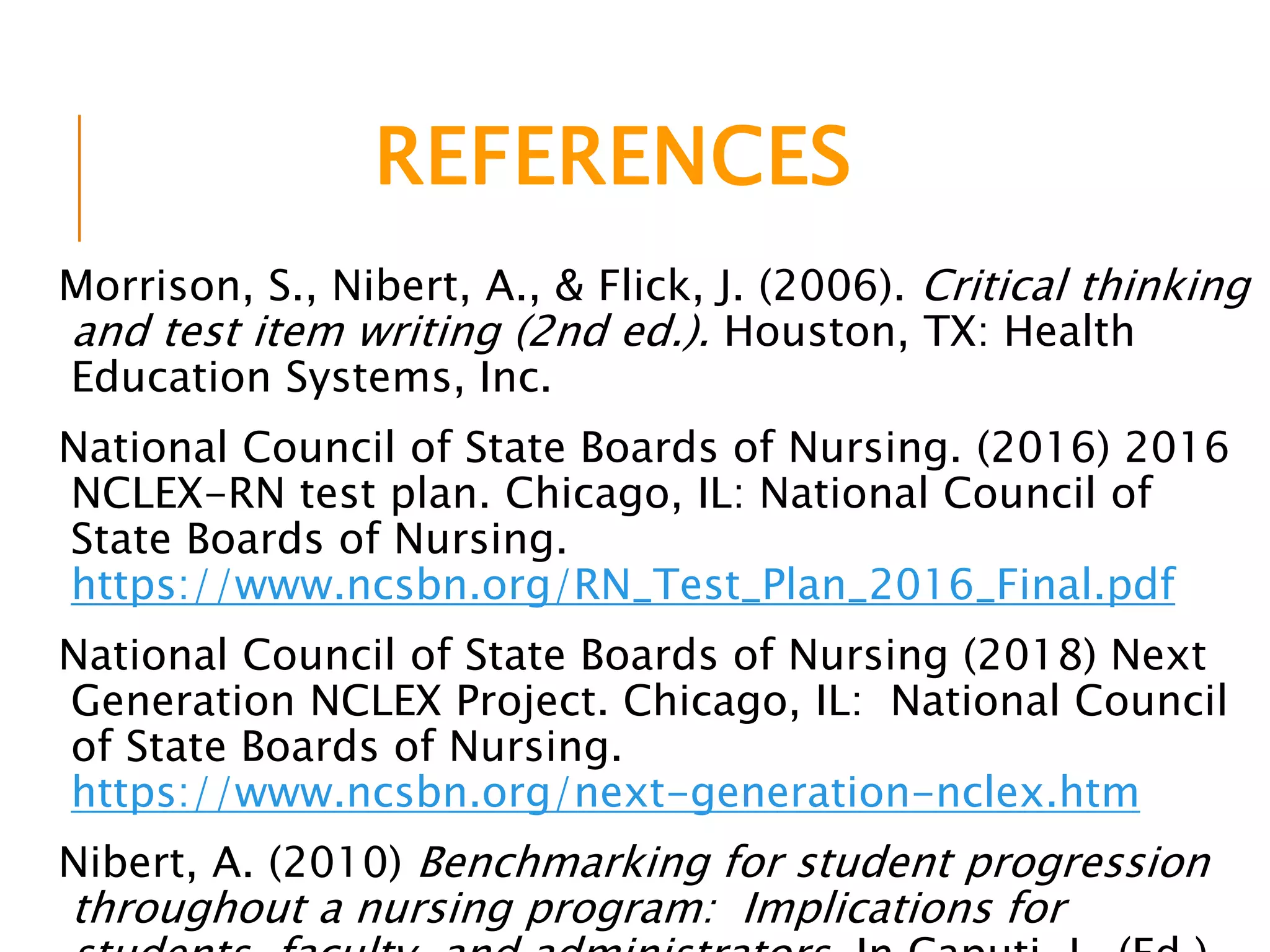 REFERENCES
Morrison, S., Nibert, A., & Flick, J. (2006). Critical thinking
and test item writing (2nd ed.). Houston, TX: Health
Education Systems, Inc.
National Council of State Boards of Nursing. (2016) 2016
NCLEX-RN test plan. Chicago, IL: National Council of
State Boards of Nursing.
https://www.ncsbn.org/RN_Test_Plan_2016_Final.pdf
National Council of State Boards of Nursing (2018) Next
Generation NCLEX Project. Chicago, IL: National Council
of State Boards of Nursing.
https://www.ncsbn.org/next-generation-nclex.htm
Nibert, A. (2010) Benchmarking for student progression
throughout a nursing program: Implications for
 