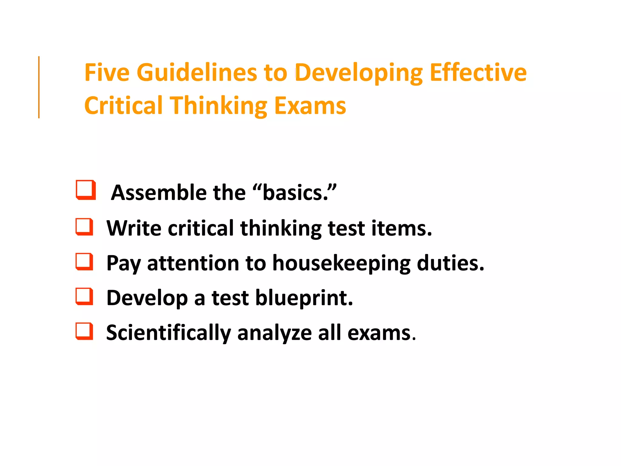 Five Guidelines to Developing Effective
Critical Thinking Exams
 Assemble the “basics.”
 Write critical thinking test items.
 Pay attention to housekeeping duties.
 Develop a test blueprint.
 Scientifically analyze all exams.
 