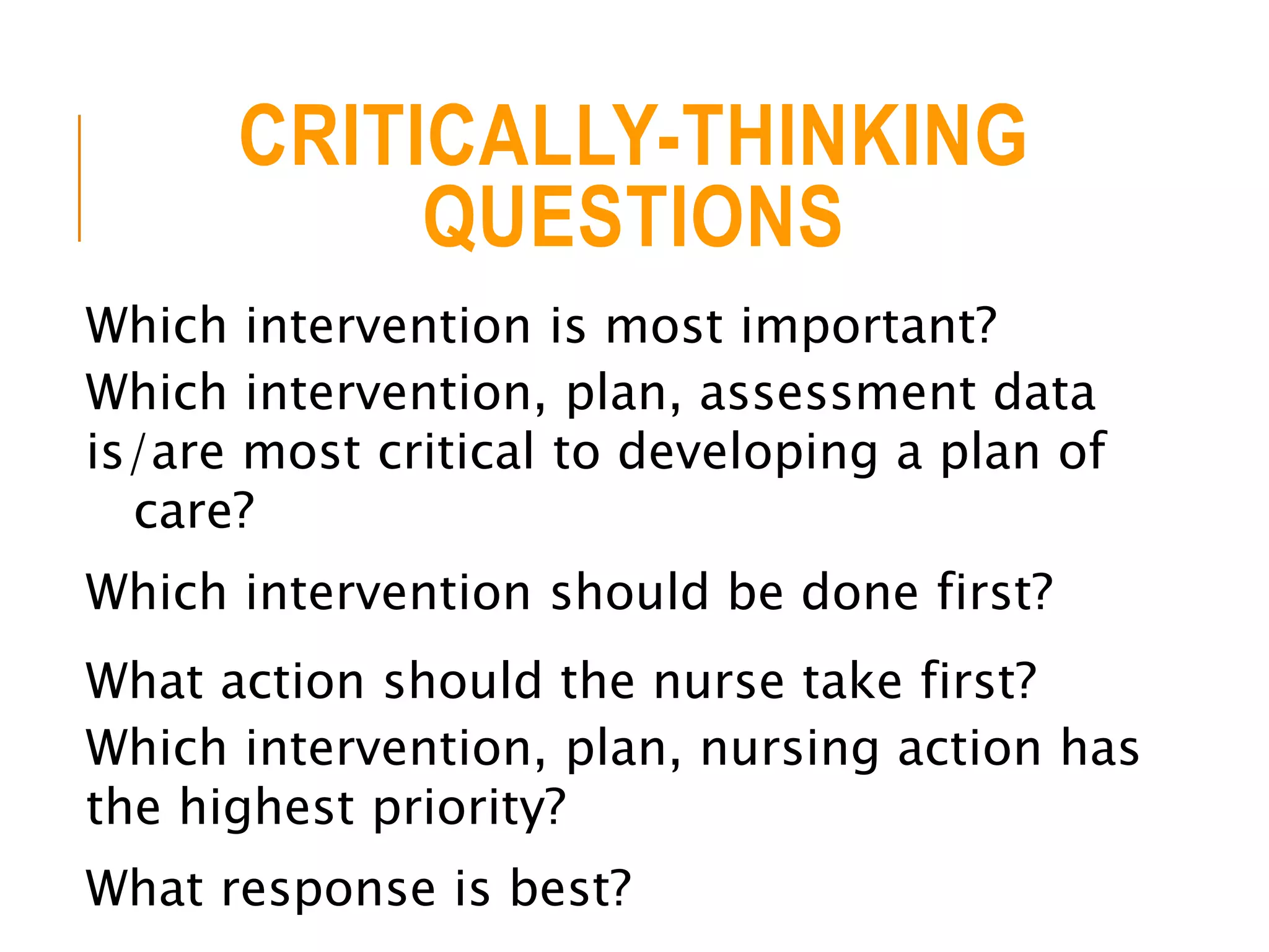 CRITICALLY-THINKING
QUESTIONS
Which intervention is most important?
Which intervention, plan, assessment data
is/are most critical to developing a plan of
care?
Which intervention should be done first?
What action should the nurse take first?
Which intervention, plan, nursing action has
the highest priority?
What response is best?
 