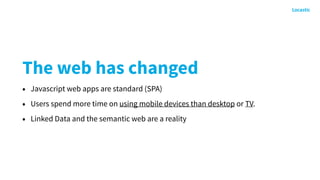 The web has changed
• Javascript web apps are standard (SPA)
• Users spend more time on using mobile devices than desktop or TV.
• Linked Data and the semantic web are a reality
 