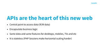 APIs are the heart of this new web
• Central point to access data (R/W data)
• Encapsulate business logic
• Same data and same features for desktops, mobiles, TVs and etc
• It is stateless (PHP Sessions make horizontal scaling harder)
 